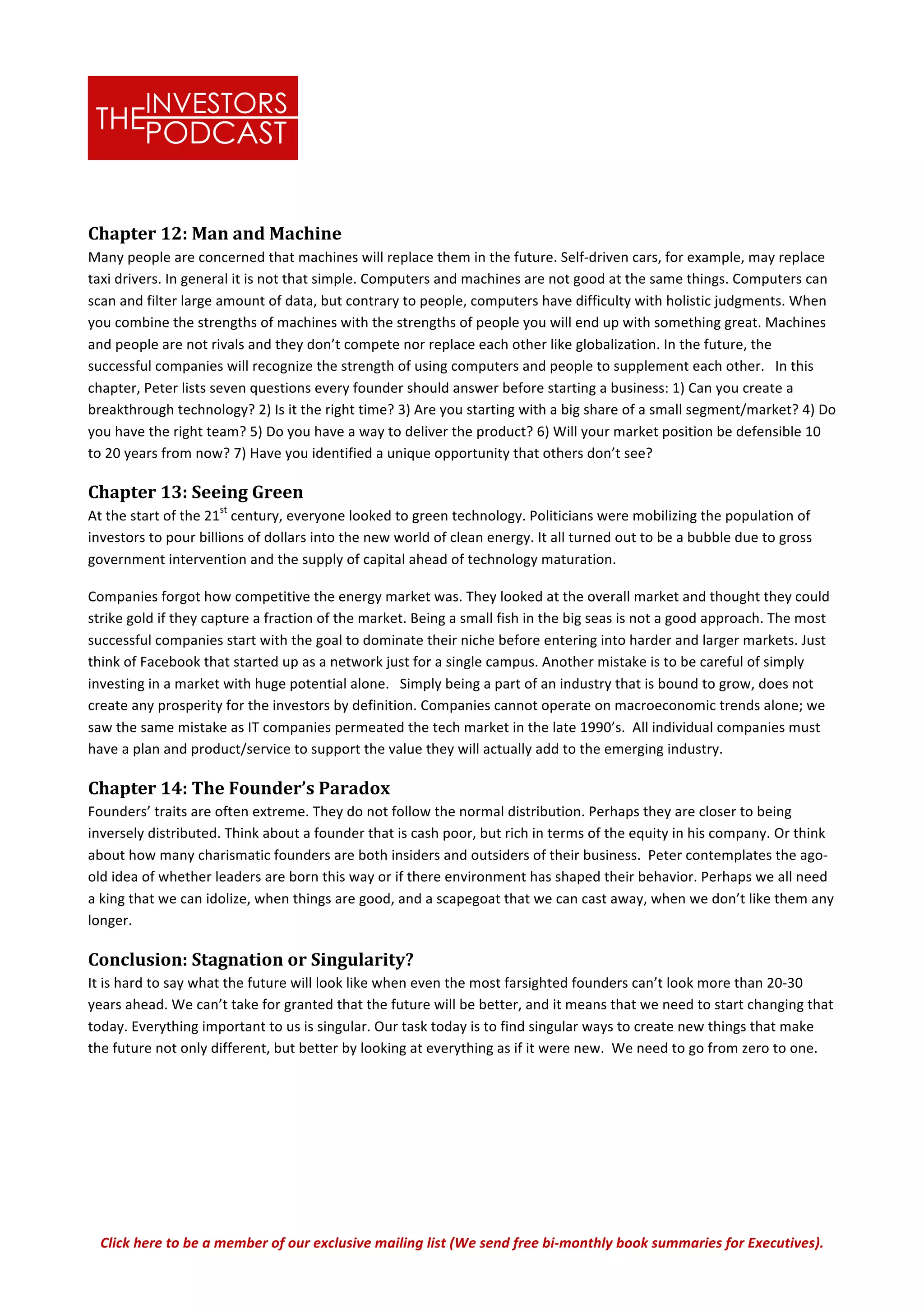 Click	
  here	
  to	
  be	
  a	
  member	
  of	
  our	
  exclusive	
  mailing	
  list	
  (We	
  send	
  free	
  bi-­‐monthly	
  book	
  summaries	
  for	
  Executives).	
  
Chapter	
  12:	
  Man	
  and	
  Machine	
  
Many	
  people	
  are	
  concerned	
  that	
  machines	
  will	
  replace	
  them	
  in	
  the	
  future.	
  Self-­‐driven	
  cars,	
  for	
  example,	
  may	
  replace	
  
taxi	
  drivers.	
  In	
  general	
  it	
  is	
  not	
  that	
  simple.	
  Computers	
  and	
  machines	
  are	
  not	
  good	
  at	
  the	
  same	
  things.	
  Computers	
  can	
  
scan	
  and	
  filter	
  large	
  amount	
  of	
  data,	
  but	
  contrary	
  to	
  people,	
  computers	
  have	
  difficulty	
  with	
  holistic	
  judgments.	
  When	
  
you	
  combine	
  the	
  strengths	
  of	
  machines	
  with	
  the	
  strengths	
  of	
  people	
  you	
  will	
  end	
  up	
  with	
  something	
  great.	
  Machines	
  
and	
  people	
  are	
  not	
  rivals	
  and	
  they	
  don’t	
  compete	
  nor	
  replace	
  each	
  other	
  like	
  globalization.	
  In	
  the	
  future,	
  the	
  
successful	
  companies	
  will	
  recognize	
  the	
  strength	
  of	
  using	
  computers	
  and	
  people	
  to	
  supplement	
  each	
  other.	
  	
  	
  In	
  this	
  
chapter,	
  Peter	
  lists	
  seven	
  questions	
  every	
  founder	
  should	
  answer	
  before	
  starting	
  a	
  business:	
  1)	
  Can	
  you	
  create	
  a	
  
breakthrough	
  technology?	
  2)	
  Is	
  it	
  the	
  right	
  time?	
  3)	
  Are	
  you	
  starting	
  with	
  a	
  big	
  share	
  of	
  a	
  small	
  segment/market?	
  4)	
  Do	
  
you	
  have	
  the	
  right	
  team?	
  5)	
  Do	
  you	
  have	
  a	
  way	
  to	
  deliver	
  the	
  product?	
  6)	
  Will	
  your	
  market	
  position	
  be	
  defensible	
  10	
  
to	
  20	
  years	
  from	
  now?	
  7)	
  Have	
  you	
  identified	
  a	
  unique	
  opportunity	
  that	
  others	
  don’t	
  see?	
  
Chapter	
  13:	
  Seeing	
  Green	
  
At	
  the	
  start	
  of	
  the	
  21
st
	
  century,	
  everyone	
  looked	
  to	
  green	
  technology.	
  Politicians	
  were	
  mobilizing	
  the	
  population	
  of	
  
investors	
  to	
  pour	
  billions	
  of	
  dollars	
  into	
  the	
  new	
  world	
  of	
  clean	
  energy.	
  It	
  all	
  turned	
  out	
  to	
  be	
  a	
  bubble	
  due	
  to	
  gross	
  
government	
  intervention	
  and	
  the	
  supply	
  of	
  capital	
  ahead	
  of	
  technology	
  maturation.	
  	
  
Companies	
  forgot	
  how	
  competitive	
  the	
  energy	
  market	
  was.	
  They	
  looked	
  at	
  the	
  overall	
  market	
  and	
  thought	
  they	
  could	
  
strike	
  gold	
  if	
  they	
  capture	
  a	
  fraction	
  of	
  the	
  market.	
  Being	
  a	
  small	
  fish	
  in	
  the	
  big	
  seas	
  is	
  not	
  a	
  good	
  approach.	
  The	
  most	
  
successful	
  companies	
  start	
  with	
  the	
  goal	
  to	
  dominate	
  their	
  niche	
  before	
  entering	
  into	
  harder	
  and	
  larger	
  markets.	
  Just	
  
think	
  of	
  Facebook	
  that	
  started	
  up	
  as	
  a	
  network	
  just	
  for	
  a	
  single	
  campus.	
  Another	
  mistake	
  is	
  to	
  be	
  careful	
  of	
  simply	
  
investing	
  in	
  a	
  market	
  with	
  huge	
  potential	
  alone.	
  	
  	
  Simply	
  being	
  a	
  part	
  of	
  an	
  industry	
  that	
  is	
  bound	
  to	
  grow,	
  does	
  not	
  
create	
  any	
  prosperity	
  for	
  the	
  investors	
  by	
  definition.	
  Companies	
  cannot	
  operate	
  on	
  macroeconomic	
  trends	
  alone;	
  we	
  
saw	
  the	
  same	
  mistake	
  as	
  IT	
  companies	
  permeated	
  the	
  tech	
  market	
  in	
  the	
  late	
  1990’s.	
  	
  All	
  individual	
  companies	
  must	
  
have	
  a	
  plan	
  and	
  product/service	
  to	
  support	
  the	
  value	
  they	
  will	
  actually	
  add	
  to	
  the	
  emerging	
  industry.	
  	
  
Chapter	
  14:	
  The	
  Founder’s	
  Paradox	
  
Founders’	
  traits	
  are	
  often	
  extreme.	
  They	
  do	
  not	
  follow	
  the	
  normal	
  distribution.	
  Perhaps	
  they	
  are	
  closer	
  to	
  being	
  
inversely	
  distributed.	
  Think	
  about	
  a	
  founder	
  that	
  is	
  cash	
  poor,	
  but	
  rich	
  in	
  terms	
  of	
  the	
  equity	
  in	
  his	
  company.	
  Or	
  think	
  
about	
  how	
  many	
  charismatic	
  founders	
  are	
  both	
  insiders	
  and	
  outsiders	
  of	
  their	
  business.	
  	
  Peter	
  contemplates	
  the	
  ago-­‐
old	
  idea	
  of	
  whether	
  leaders	
  are	
  born	
  this	
  way	
  or	
  if	
  there	
  environment	
  has	
  shaped	
  their	
  behavior.	
  Perhaps	
  we	
  all	
  need	
  
a	
  king	
  that	
  we	
  can	
  idolize,	
  when	
  things	
  are	
  good,	
  and	
  a	
  scapegoat	
  that	
  we	
  can	
  cast	
  away,	
  when	
  we	
  don’t	
  like	
  them	
  any	
  
longer.	
  	
  	
  
Conclusion:	
  Stagnation	
  or	
  Singularity?	
  
It	
  is	
  hard	
  to	
  say	
  what	
  the	
  future	
  will	
  look	
  like	
  when	
  even	
  the	
  most	
  farsighted	
  founders	
  can’t	
  look	
  more	
  than	
  20-­‐30	
  
years	
  ahead.	
  We	
  can’t	
  take	
  for	
  granted	
  that	
  the	
  future	
  will	
  be	
  better,	
  and	
  it	
  means	
  that	
  we	
  need	
  to	
  start	
  changing	
  that	
  
today.	
  Everything	
  important	
  to	
  us	
  is	
  singular.	
  Our	
  task	
  today	
  is	
  to	
  find	
  singular	
  ways	
  to	
  create	
  new	
  things	
  that	
  make	
  
the	
  future	
  not	
  only	
  different,	
  but	
  better	
  by	
  looking	
  at	
  everything	
  as	
  if	
  it	
  were	
  new.	
  	
  We	
  need	
  to	
  go	
  from	
  zero	
  to	
  one.	
  	
  
	
  
	
  
 