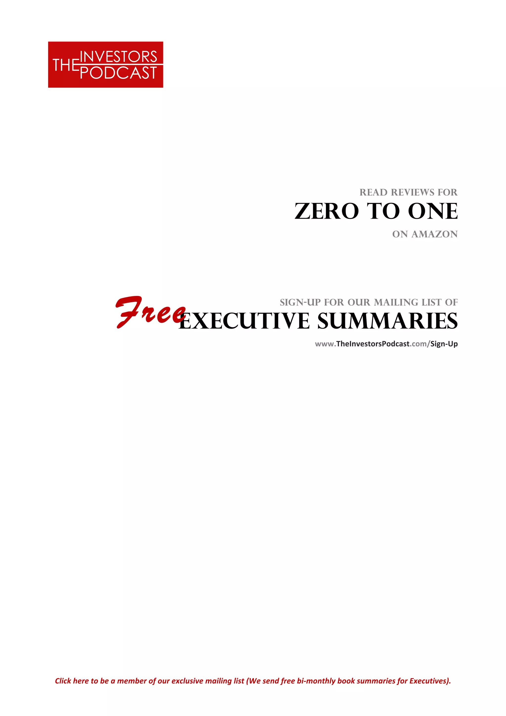 Click	
  here	
  to	
  be	
  a	
  member	
  of	
  our	
  exclusive	
  mailing	
  list	
  (We	
  send	
  free	
  bi-­‐monthly	
  book	
  summaries	
  for	
  Executives).	
  
	
  
	
  
	
  
Read Reviews for
ZERO TO ONE
on Amazon
	
  	
  	
  
	
  
Sign-up for our mailing list of
Executive summaries	
  
	
  	
  	
  	
  www.TheInvestorsPodcast.com/Sign-­‐Up	
  
Free
 