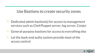 Use Bastions to create security zones
◁ Dedicated admin bastion(s) for access to management
services such as Chef/Puppet server, log server, Conjur
◁ General-purpose bastions for access to everything else
◁ Let the back-end authz system provide most of the
access control