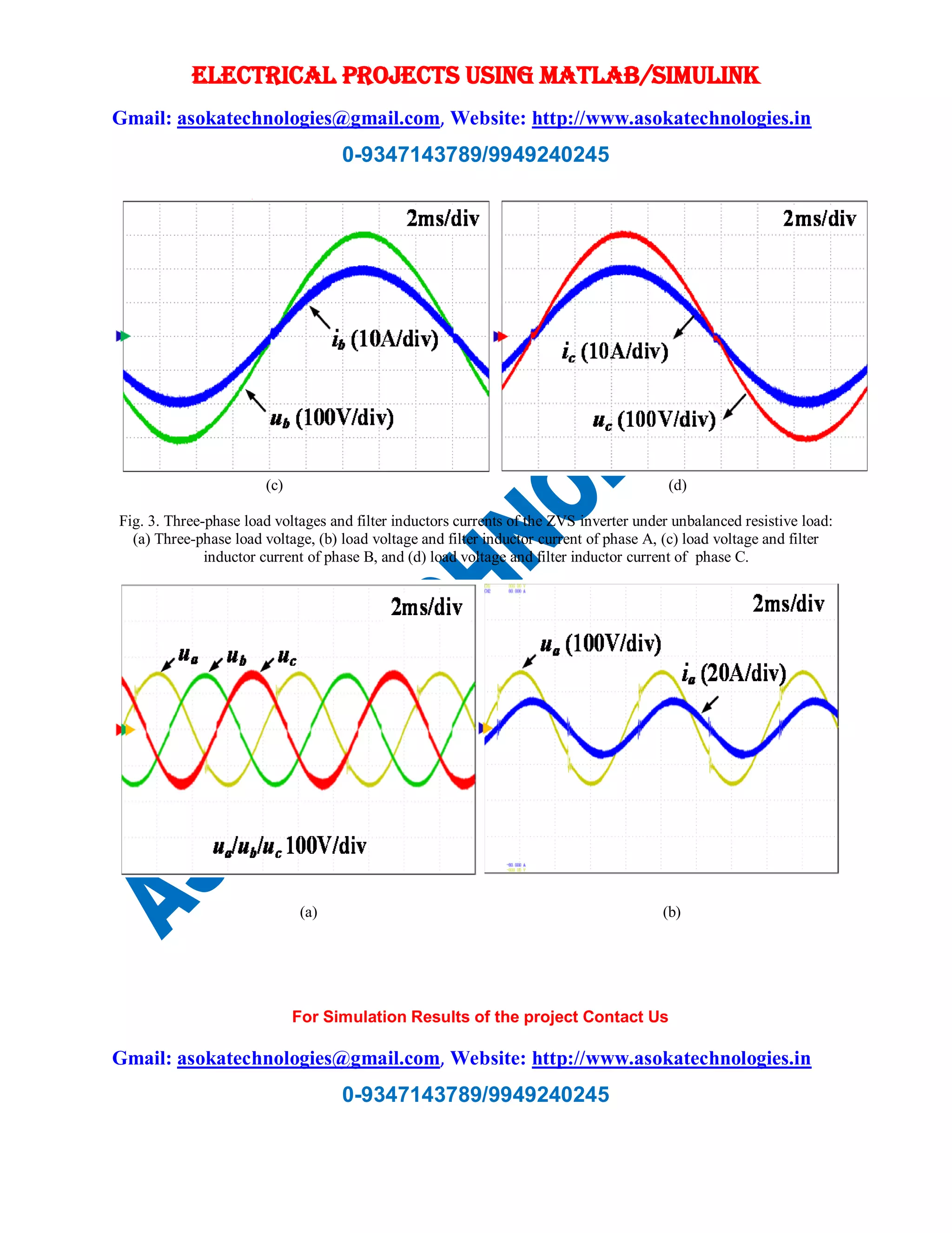 ELECTRICAL PROJECTS USING MATLAB/SIMULINK
Gmail: asokatechnologies@gmail.com, Website: http://www.asokatechnologies.in
0-9347143789/9949240245
For Simulation Results of the project Contact Us
Gmail: asokatechnologies@gmail.com, Website: http://www.asokatechnologies.in
0-9347143789/9949240245
(c) (d)
Fig. 3. Three-phase load voltages and filter inductors currents of the ZVS inverter under unbalanced resistive load:
(a) Three-phase load voltage, (b) load voltage and filter inductor current of phase A, (c) load voltage and filter
inductor current of phase B, and (d) load voltage and filter inductor current of phase C.
(a) (b)
 