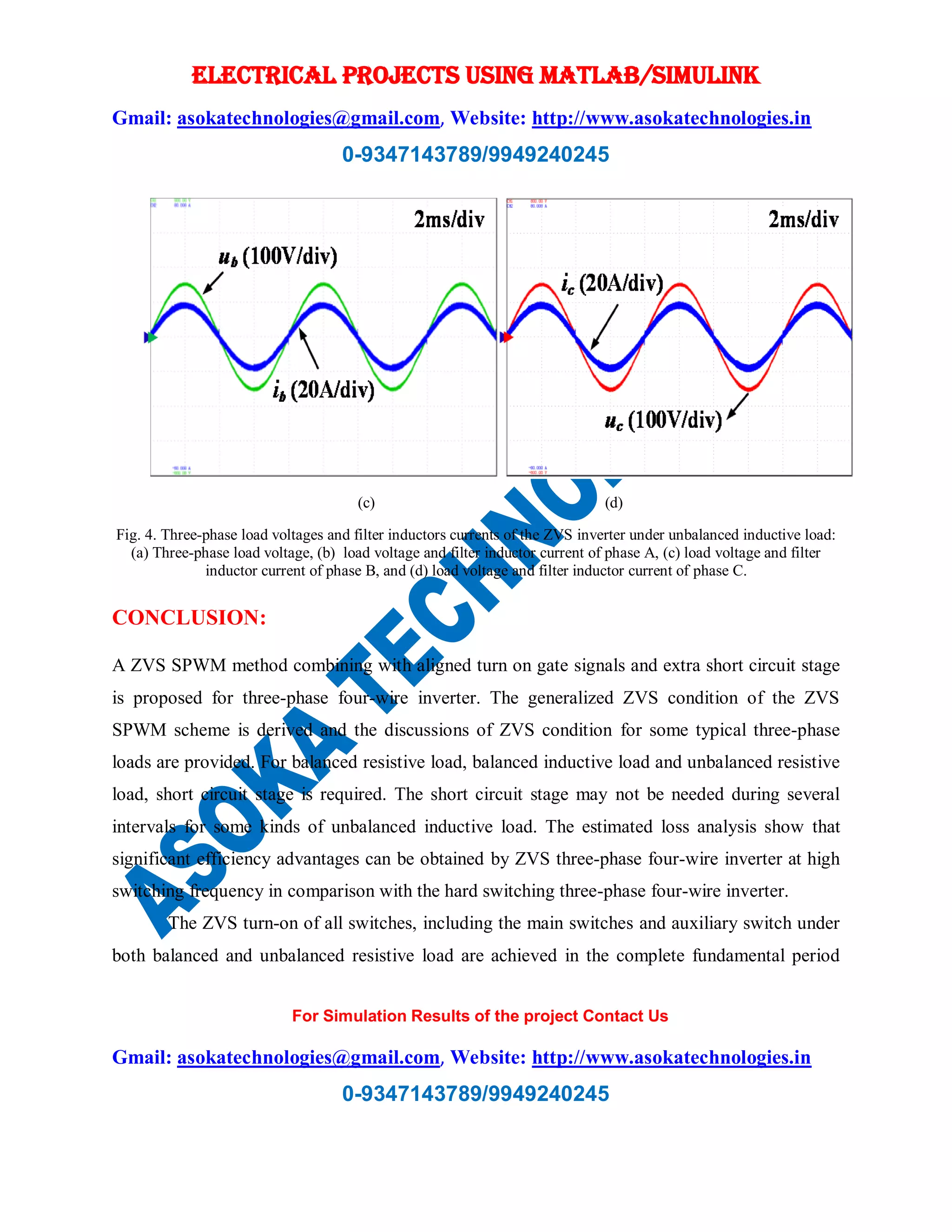 ELECTRICAL PROJECTS USING MATLAB/SIMULINK
Gmail: asokatechnologies@gmail.com, Website: http://www.asokatechnologies.in
0-9347143789/9949240245
For Simulation Results of the project Contact Us
Gmail: asokatechnologies@gmail.com, Website: http://www.asokatechnologies.in
0-9347143789/9949240245
(c) (d)
Fig. 4. Three-phase load voltages and filter inductors currents of the ZVS inverter under unbalanced inductive load:
(a) Three-phase load voltage, (b) load voltage and filter inductor current of phase A, (c) load voltage and filter
inductor current of phase B, and (d) load voltage and filter inductor current of phase C.
CONCLUSION:
A ZVS SPWM method combining with aligned turn on gate signals and extra short circuit stage
is proposed for three-phase four-wire inverter. The generalized ZVS condition of the ZVS
SPWM scheme is derived and the discussions of ZVS condition for some typical three-phase
loads are provided. For balanced resistive load, balanced inductive load and unbalanced resistive
load, short circuit stage is required. The short circuit stage may not be needed during several
intervals for some kinds of unbalanced inductive load. The estimated loss analysis show that
significant efficiency advantages can be obtained by ZVS three-phase four-wire inverter at high
switching frequency in comparison with the hard switching three-phase four-wire inverter.
The ZVS turn-on of all switches, including the main switches and auxiliary switch under
both balanced and unbalanced resistive load are achieved in the complete fundamental period
 