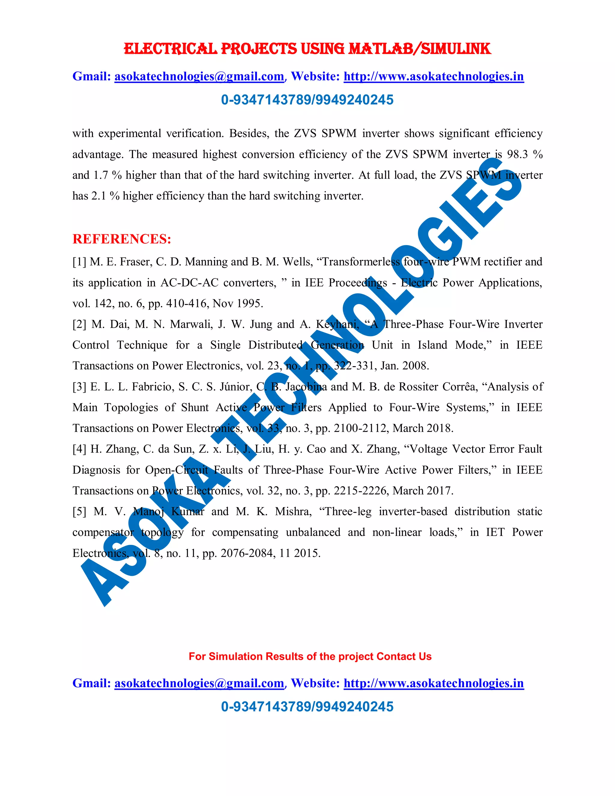 ELECTRICAL PROJECTS USING MATLAB/SIMULINK
Gmail: asokatechnologies@gmail.com, Website: http://www.asokatechnologies.in
0-9347143789/9949240245
For Simulation Results of the project Contact Us
Gmail: asokatechnologies@gmail.com, Website: http://www.asokatechnologies.in
0-9347143789/9949240245
with experimental verification. Besides, the ZVS SPWM inverter shows significant efficiency
advantage. The measured highest conversion efficiency of the ZVS SPWM inverter is 98.3 %
and 1.7 % higher than that of the hard switching inverter. At full load, the ZVS SPWM inverter
has 2.1 % higher efficiency than the hard switching inverter.
REFERENCES:
[1] M. E. Fraser, C. D. Manning and B. M. Wells, “Transformerless four-wire PWM rectifier and
its application in AC-DC-AC converters, ” in IEE Proceedings - Electric Power Applications,
vol. 142, no. 6, pp. 410-416, Nov 1995.
[2] M. Dai, M. N. Marwali, J. W. Jung and A. Keyhani, “A Three-Phase Four-Wire Inverter
Control Technique for a Single Distributed Generation Unit in Island Mode,” in IEEE
Transactions on Power Electronics, vol. 23, no. 1, pp. 322-331, Jan. 2008.
[3] E. L. L. Fabricio, S. C. S. Júnior, C. B. Jacobina and M. B. de Rossiter Corrêa, “Analysis of
Main Topologies of Shunt Active Power Filters Applied to Four-Wire Systems,” in IEEE
Transactions on Power Electronics, vol. 33, no. 3, pp. 2100-2112, March 2018.
[4] H. Zhang, C. da Sun, Z. x. Li, J. Liu, H. y. Cao and X. Zhang, “Voltage Vector Error Fault
Diagnosis for Open-Circuit Faults of Three-Phase Four-Wire Active Power Filters,” in IEEE
Transactions on Power Electronics, vol. 32, no. 3, pp. 2215-2226, March 2017.
[5] M. V. Manoj Kumar and M. K. Mishra, “Three-leg inverter-based distribution static
compensator topology for compensating unbalanced and non-linear loads,” in IET Power
Electronics, vol. 8, no. 11, pp. 2076-2084, 11 2015.
 