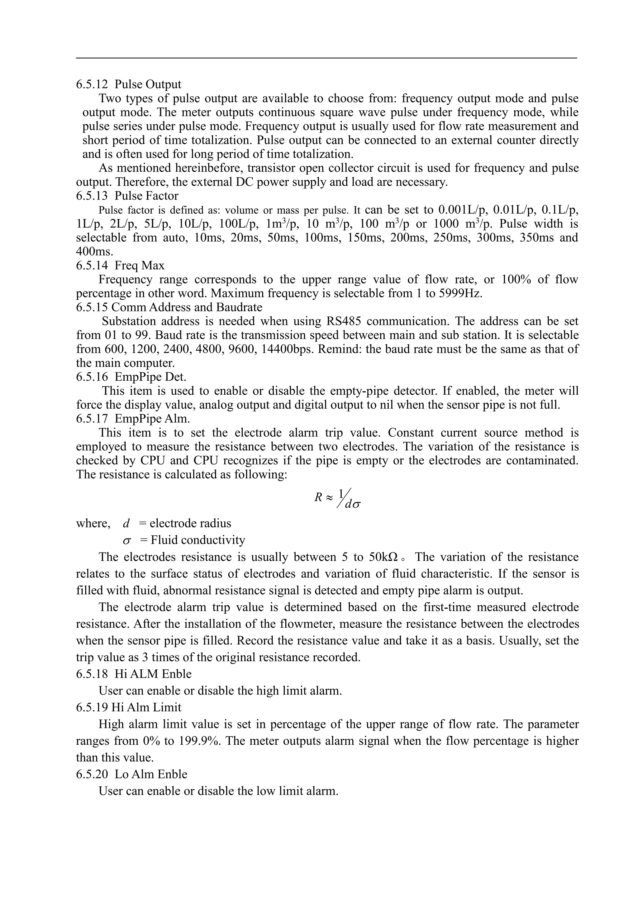 6.5.12 Pulse Output
Two types of pulse output are available to choose from: frequency output mode and pulse
output mode. The meter outputs continuous square wave pulse under frequency mode, while
pulse series under pulse mode. Frequency output is usually used for flow rate measurement and
short period of time totalization. Pulse output can be connected to an external counter directly
and is often used for long period of time totalization.
As mentioned hereinbefore, transistor open collector circuit is used for frequency and pulse
output. Therefore, the external DC power supply and load are necessary.
6.5.13 Pulse Factor
Pulse factor is defined as: volume or mass per pulse. It can be set to 0.001L/p, 0.01L/p, 0.1L/p,
1L/p, 2L/p, 5L/p, 10L/p, 100L/p, 1m3
/p, 10 m3
/p, 100 m3
/p or 1000 m3
/p. Pulse width is
selectable from auto, 10ms, 20ms, 50ms, 100ms, 150ms, 200ms, 250ms, 300ms, 350ms and
400ms.
6.5.14 Freq Max
Frequency range corresponds to the upper range value of flow rate, or 100% of flow
percentage in other word. Maximum frequency is selectable from 1 to 5999Hz.
6.5.15 Comm Address and Baudrate
Substation address is needed when using RS485 communication. The address can be set
from 01 to 99. Baud rate is the transmission speed between main and sub station. It is selectable
from 600, 1200, 2400, 4800, 9600, 14400bps. Remind: the baud rate must be the same as that of
the main computer.
6.5.16 EmpPipe Det.
This item is used to enable or disable the empty-pipe detector. If enabled, the meter will
force the display value, analog output and digital output to nil when the sensor pipe is not full.
6.5.17 EmpPipe Alm.
This item is to set the electrode alarm trip value. Constant current source method is
employed to measure the resistance between two electrodes. The variation of the resistance is
checked by CPU and CPU recognizes if the pipe is empty or the electrodes are contaminated.
The resistance is calculated as following:
d
R 1
where, d = electrode radius
 = Fluid conductivity
The electrodes resistance is usually between 5 to 50kΩ 。 The variation of the resistance
relates to the surface status of electrodes and variation of fluid characteristic. If the sensor is
filled with fluid, abnormal resistance signal is detected and empty pipe alarm is output.
The electrode alarm trip value is determined based on the first-time measured electrode
resistance. After the installation of the flowmeter, measure the resistance between the electrodes
when the sensor pipe is filled. Record the resistance value and take it as a basis. Usually, set the
trip value as 3 times of the original resistance recorded.
6.5.18 Hi ALM Enble
User can enable or disable the high limit alarm.
6.5.19 Hi Alm Limit
High alarm limit value is set in percentage of the upper range of flow rate. The parameter
ranges from 0% to 199.9%. The meter outputs alarm signal when the flow percentage is higher
than this value.
6.5.20 Lo Alm Enble
User can enable or disable the low limit alarm.
 