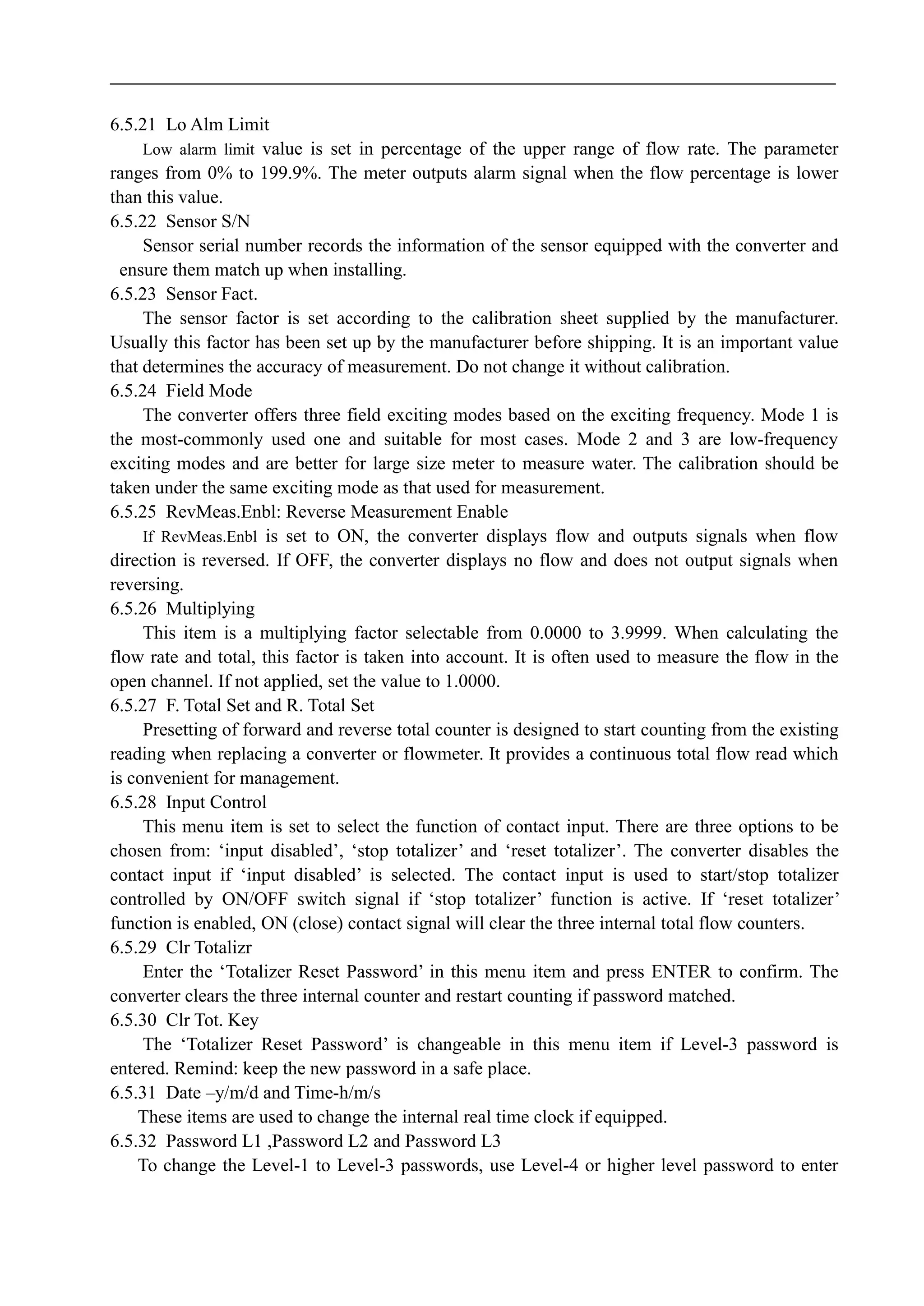 6.5.21 Lo Alm Limit
Low alarm limit value is set in percentage of the upper range of flow rate. The parameter
ranges from 0% to 199.9%. The meter outputs alarm signal when the flow percentage is lower
than this value.
6.5.22 Sensor S/N
Sensor serial number records the information of the sensor equipped with the converter and
ensure them match up when installing.
6.5.23 Sensor Fact.
The sensor factor is set according to the calibration sheet supplied by the manufacturer.
Usually this factor has been set up by the manufacturer before shipping. It is an important value
that determines the accuracy of measurement. Do not change it without calibration.
6.5.24 Field Mode
The converter offers three field exciting modes based on the exciting frequency. Mode 1 is
the most-commonly used one and suitable for most cases. Mode 2 and 3 are low-frequency
exciting modes and are better for large size meter to measure water. The calibration should be
taken under the same exciting mode as that used for measurement.
6.5.25 RevMeas.Enbl: Reverse Measurement Enable
If RevMeas.Enbl is set to ON, the converter displays flow and outputs signals when flow
direction is reversed. If OFF, the converter displays no flow and does not output signals when
reversing.
6.5.26 Multiplying
This item is a multiplying factor selectable from 0.0000 to 3.9999. When calculating the
flow rate and total, this factor is taken into account. It is often used to measure the flow in the
open channel. If not applied, set the value to 1.0000.
6.5.27 F. Total Set and R. Total Set
Presetting of forward and reverse total counter is designed to start counting from the existing
reading when replacing a converter or flowmeter. It provides a continuous total flow read which
is convenient for management.
6.5.28 Input Control
This menu item is set to select the function of contact input. There are three options to be
chosen from: ‘input disabled’, ‘stop totalizer’ and ‘reset totalizer’. The converter disables the
contact input if ‘input disabled’ is selected. The contact input is used to start/stop totalizer
controlled by ON/OFF switch signal if ‘stop totalizer’ function is active. If ‘reset totalizer’
function is enabled, ON (close) contact signal will clear the three internal total flow counters.
6.5.29 Clr Totalizr
Enter the ‘Totalizer Reset Password’ in this menu item and press ENTER to confirm. The
converter clears the three internal counter and restart counting if password matched.
6.5.30 Clr Tot. Key
The ‘Totalizer Reset Password’ is changeable in this menu item if Level-3 password is
entered. Remind: keep the new password in a safe place.
6.5.31 Date –y/m/d and Time-h/m/s
These items are used to change the internal real time clock if equipped.
6.5.32 Password L1 ,Password L2 and Password L3
To change the Level-1 to Level-3 passwords, use Level-4 or higher level password to enter
 