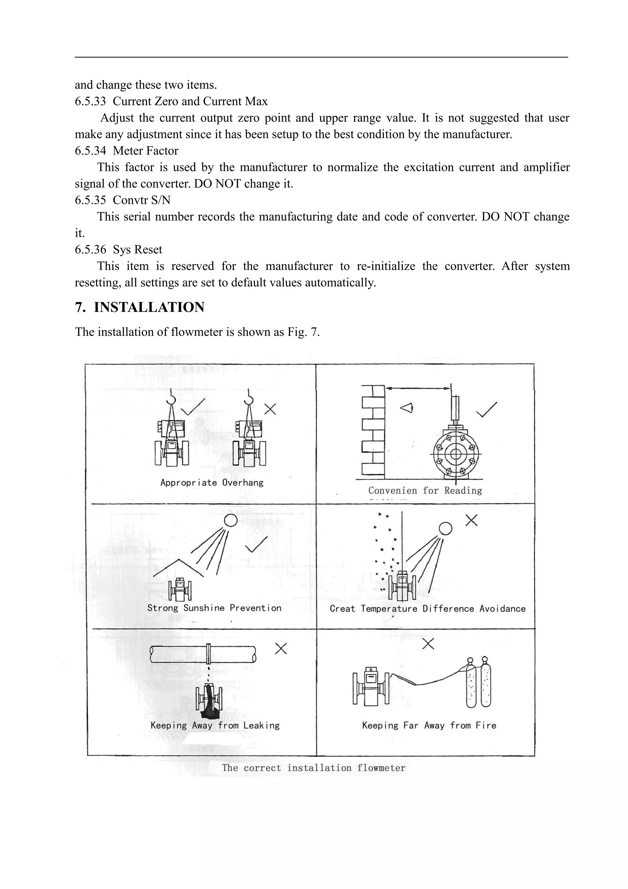and change these two items.
6.5.33 Current Zero and Current Max
Adjust the current output zero point and upper range value. It is not suggested that user
make any adjustment since it has been setup to the best condition by the manufacturer.
6.5.34 Meter Factor
This factor is used by the manufacturer to normalize the excitation current and amplifier
signal of the converter. DO NOT change it.
6.5.35 Convtr S/N
This serial number records the manufacturing date and code of converter. DO NOT change
it.
6.5.36 Sys Reset
This item is reserved for the manufacturer to re-initialize the converter. After system
resetting, all settings are set to default values automatically.
7. INSTALLATION
The installation of flowmeter is shown as Fig. 7.
 