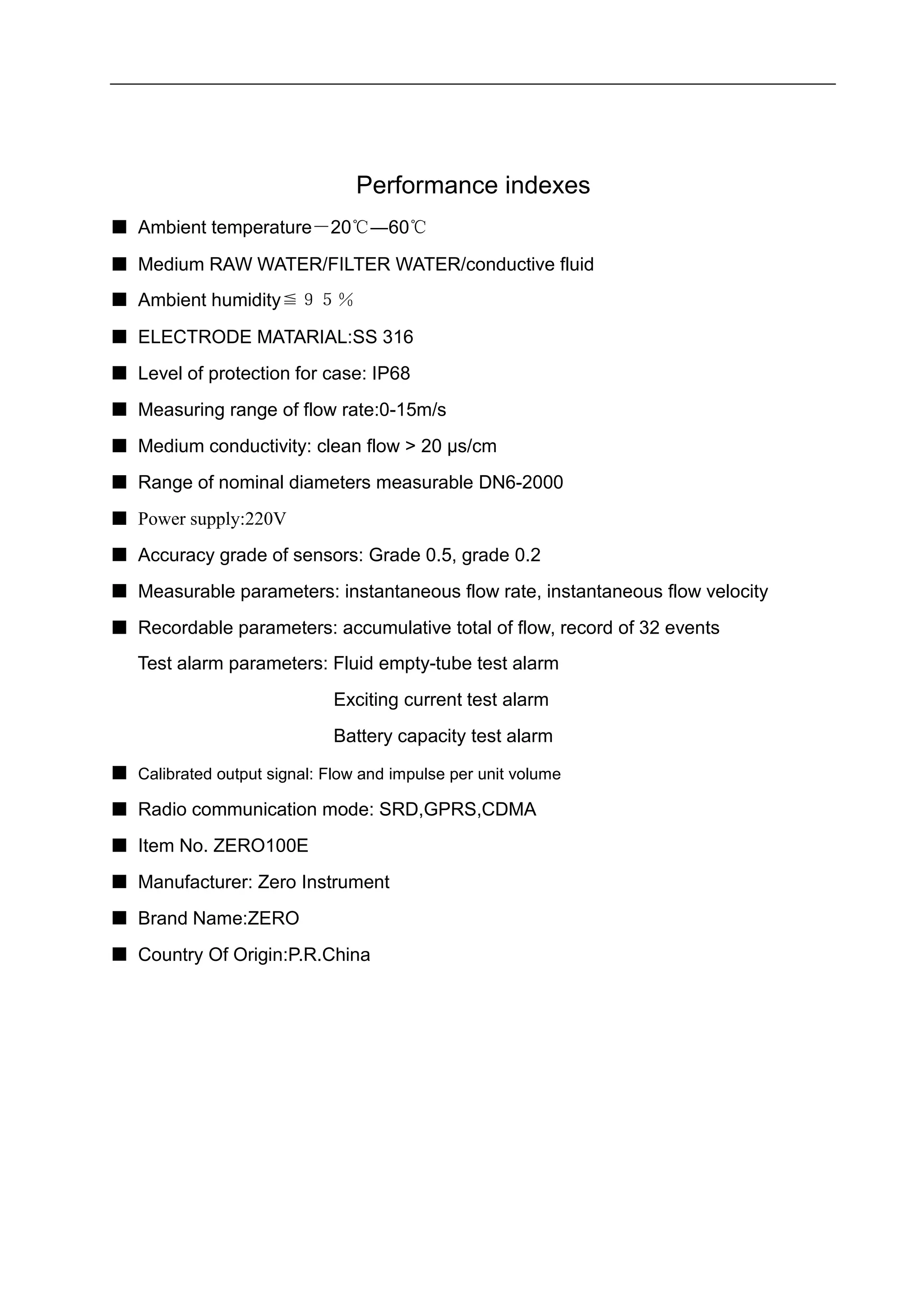 Performance indexes
■ Ambient temperature－20℃―60℃
■ Medium RAW WATER/FILTER WATER/conductive fluid
■ Ambient humidity≦９５％
■ ELECTRODE MATARIAL:SS 316
■ Level of protection for case: IP68
■ Measuring range of flow rate:0-15m/s
■ Medium conductivity: clean flow > 20 μs/cm
■ Range of nominal diameters measurable DN6-2000
■ Power supply:220V
■ Accuracy grade of sensors: Grade 0.5, grade 0.2
■ Measurable parameters: instantaneous flow rate, instantaneous flow velocity
■ Recordable parameters: accumulative total of flow, record of 32 events
Test alarm parameters: Fluid empty-tube test alarm
Exciting current test alarm
Battery capacity test alarm
■ Calibrated output signal: Flow and impulse per unit volume
■ Radio communication mode: SRD,GPRS,CDMA
■ Item No. ZERO100E
■ Manufacturer: Zero Instrument
■ Brand Name:ZERO
■ Country Of Origin:P.R.China
 