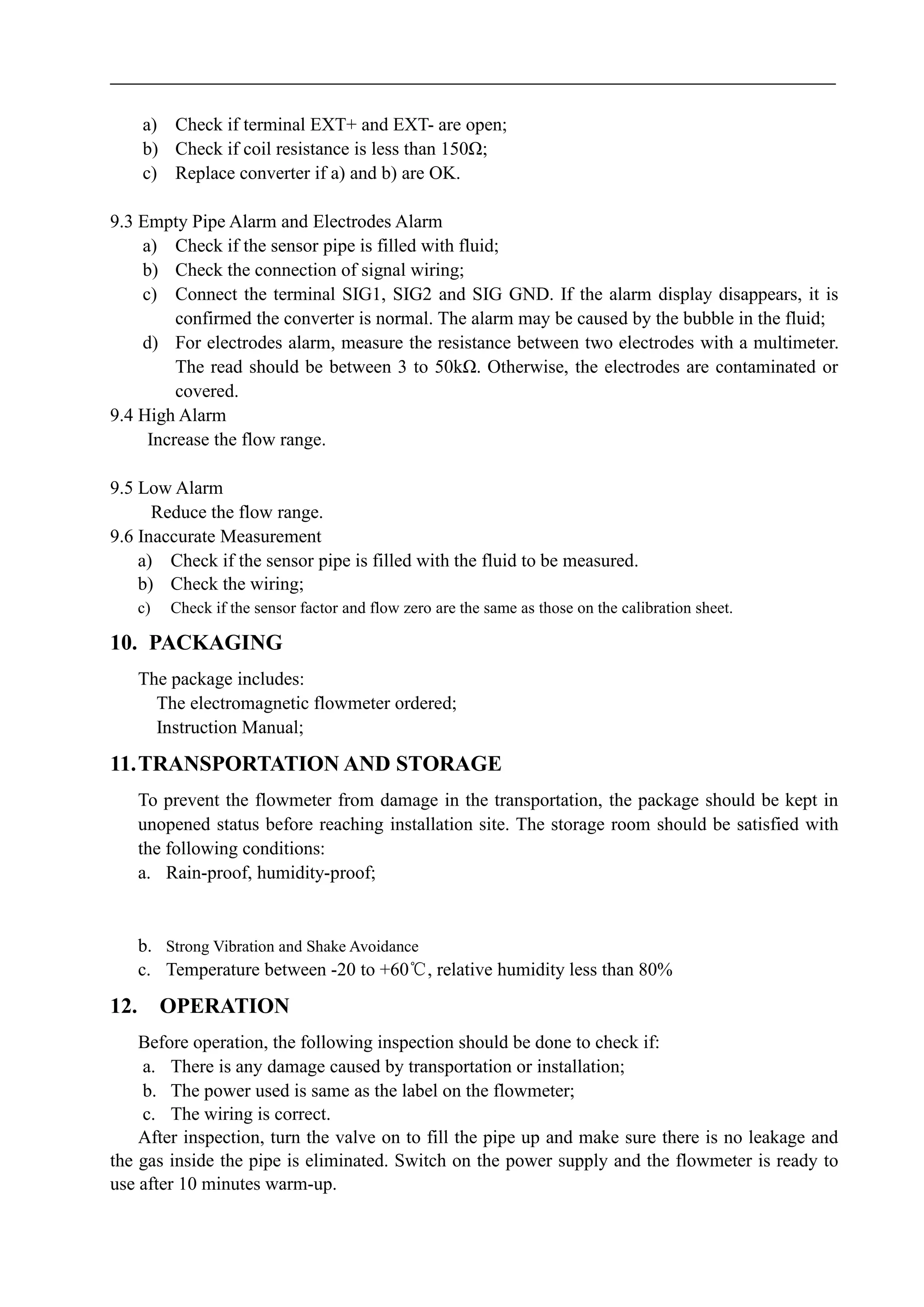 a) Check if terminal EXT+ and EXT- are open;
b) Check if coil resistance is less than 150Ω;
c) Replace converter if a) and b) are OK.
9.3 Empty Pipe Alarm and Electrodes Alarm
a) Check if the sensor pipe is filled with fluid;
b) Check the connection of signal wiring;
c) Connect the terminal SIG1, SIG2 and SIG GND. If the alarm display disappears, it is
confirmed the converter is normal. The alarm may be caused by the bubble in the fluid;
d) For electrodes alarm, measure the resistance between two electrodes with a multimeter.
The read should be between 3 to 50kΩ. Otherwise, the electrodes are contaminated or
covered.
9.4 High Alarm
Increase the flow range.
9.5 Low Alarm
Reduce the flow range.
9.6 Inaccurate Measurement
a) Check if the sensor pipe is filled with the fluid to be measured.
b) Check the wiring;
c) Check if the sensor factor and flow zero are the same as those on the calibration sheet.
10. PACKAGING
The package includes:
The electromagnetic flowmeter ordered;
Instruction Manual;
11.TRANSPORTATION AND STORAGE
To prevent the flowmeter from damage in the transportation, the package should be kept in
unopened status before reaching installation site. The storage room should be satisfied with
the following conditions:
a. Rain-proof, humidity-proof;
b. Strong Vibration and Shake Avoidance
c. Temperature between -20 to +60℃, relative humidity less than 80%
12. OPERATION
Before operation, the following inspection should be done to check if:
a. There is any damage caused by transportation or installation;
b. The power used is same as the label on the flowmeter;
c. The wiring is correct.
After inspection, turn the valve on to fill the pipe up and make sure there is no leakage and
the gas inside the pipe is eliminated. Switch on the power supply and the flowmeter is ready to
use after 10 minutes warm-up.
 