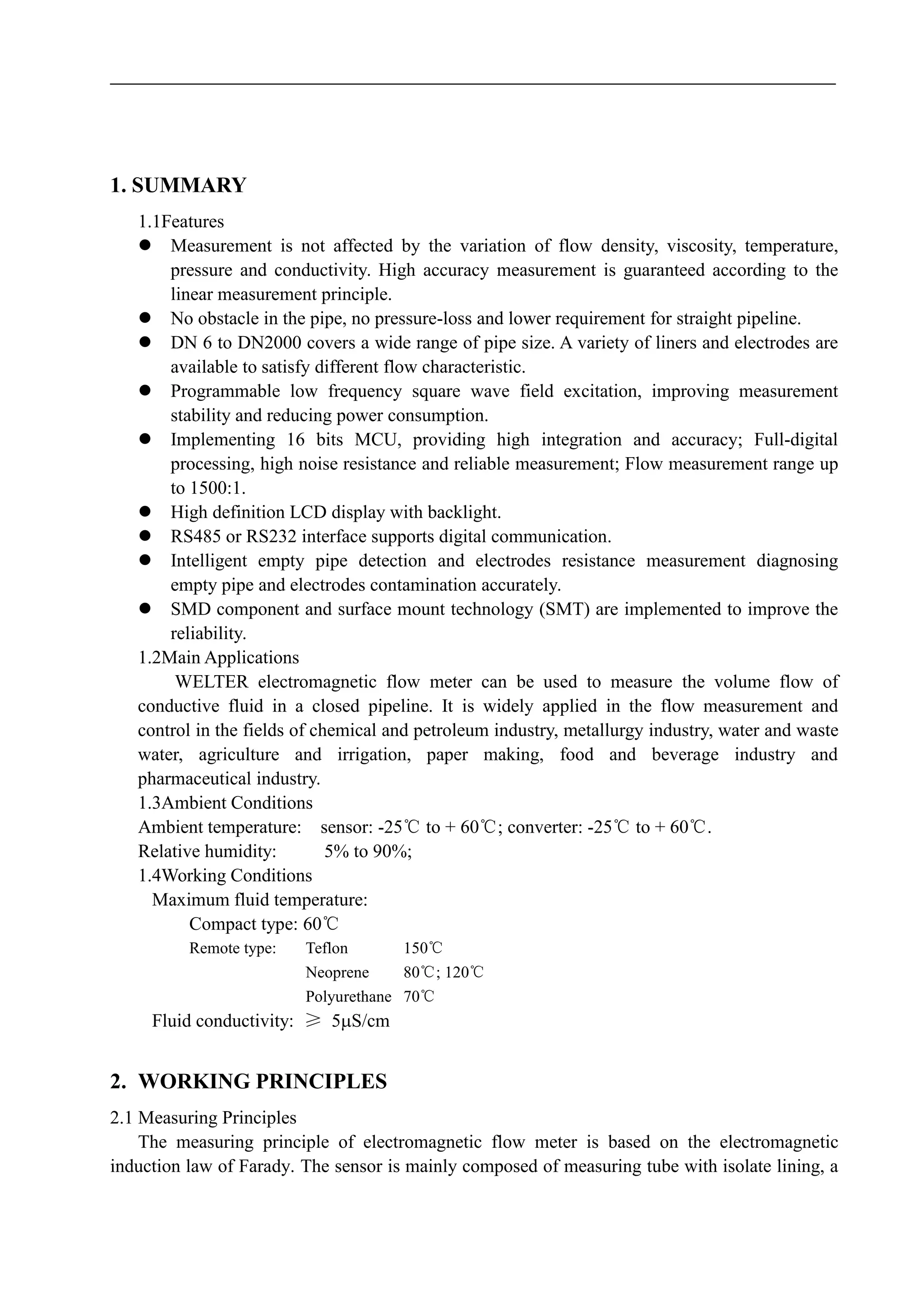 1. SUMMARY
1.1Features
 Measurement is not affected by the variation of flow density, viscosity, temperature,
pressure and conductivity. High accuracy measurement is guaranteed according to the
linear measurement principle.
 No obstacle in the pipe, no pressure-loss and lower requirement for straight pipeline.
 DN 6 to DN2000 covers a wide range of pipe size. A variety of liners and electrodes are
available to satisfy different flow characteristic.
 Programmable low frequency square wave field excitation, improving measurement
stability and reducing power consumption.
 Implementing 16 bits MCU, providing high integration and accuracy; Full-digital
processing, high noise resistance and reliable measurement; Flow measurement range up
to 1500:1.
 High definition LCD display with backlight.
 RS485 or RS232 interface supports digital communication.
 Intelligent empty pipe detection and electrodes resistance measurement diagnosing
empty pipe and electrodes contamination accurately.
 SMD component and surface mount technology (SMT) are implemented to improve the
reliability.
1.2Main Applications
WELTER electromagnetic flow meter can be used to measure the volume flow of
conductive fluid in a closed pipeline. It is widely applied in the flow measurement and
control in the fields of chemical and petroleum industry, metallurgy industry, water and waste
water, agriculture and irrigation, paper making, food and beverage industry and
pharmaceutical industry.
1.3Ambient Conditions
Ambient temperature: sensor: -25℃ to + 60℃; converter: -25℃ to + 60℃.
Relative humidity: 5% to 90%;
1.4Working Conditions
Maximum fluid temperature:
Compact type: 60℃
Remote type: Teflon 150℃
Neoprene 80℃; 120℃
Polyurethane 70℃
Fluid conductivity: ≥ 5S/cm
2. WORKING PRINCIPLES
2.1 Measuring Principles
The measuring principle of electromagnetic flow meter is based on the electromagnetic
induction law of Farady. The sensor is mainly composed of measuring tube with isolate lining, a
 