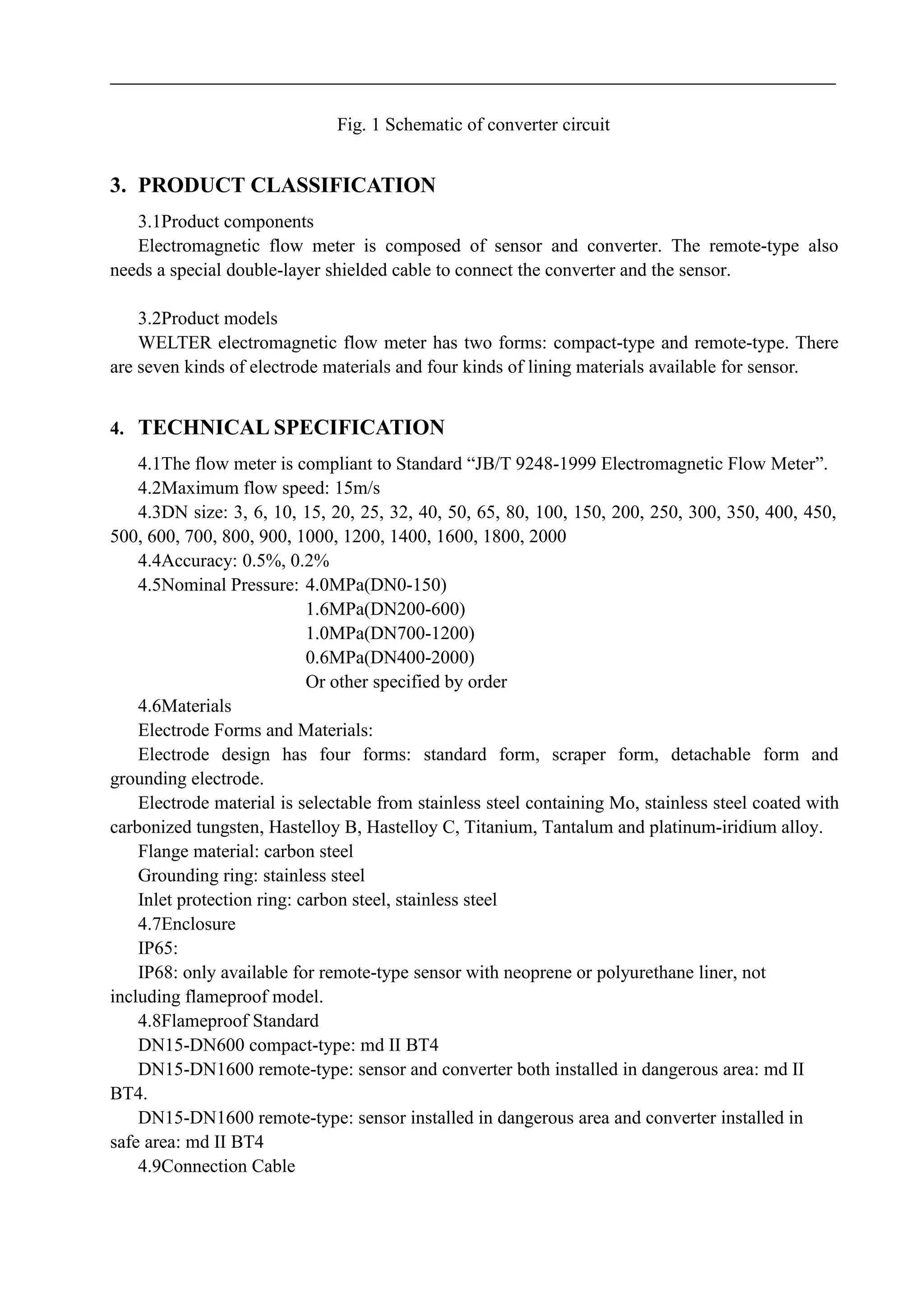 Fig. 1 Schematic of converter circuit
3. PRODUCT CLASSIFICATION
3.1Product components
Electromagnetic flow meter is composed of sensor and converter. The remote-type also
needs a special double-layer shielded cable to connect the converter and the sensor.
3.2Product models
WELTER electromagnetic flow meter has two forms: compact-type and remote-type. There
are seven kinds of electrode materials and four kinds of lining materials available for sensor.
4. TECHNICAL SPECIFICATION
4.1The flow meter is compliant to Standard “JB/T 9248-1999 Electromagnetic Flow Meter”.
4.2Maximum flow speed: 15m/s
4.3DN size: 3, 6, 10, 15, 20, 25, 32, 40, 50, 65, 80, 100, 150, 200, 250, 300, 350, 400, 450,
500, 600, 700, 800, 900, 1000, 1200, 1400, 1600, 1800, 2000
4.4Accuracy: 0.5%, 0.2%
4.5Nominal Pressure: 4.0MPa(DN0-150)
1.6MPa(DN200-600)
1.0MPa(DN700-1200)
0.6MPa(DN400-2000)
Or other specified by order
4.6Materials
Electrode Forms and Materials:
Electrode design has four forms: standard form, scraper form, detachable form and
grounding electrode.
Electrode material is selectable from stainless steel containing Mo, stainless steel coated with
carbonized tungsten, Hastelloy B, Hastelloy C, Titanium, Tantalum and platinum-iridium alloy.
Flange material: carbon steel
Grounding ring: stainless steel
Inlet protection ring: carbon steel, stainless steel
4.7Enclosure
IP65:
IP68: only available for remote-type sensor with neoprene or polyurethane liner, not
including flameproof model.
4.8Flameproof Standard
DN15-DN600 compact-type: md II BT4
DN15-DN1600 remote-type: sensor and converter both installed in dangerous area: md II
BT4.
DN15-DN1600 remote-type: sensor installed in dangerous area and converter installed in
safe area: md II BT4
4.9Connection Cable
 