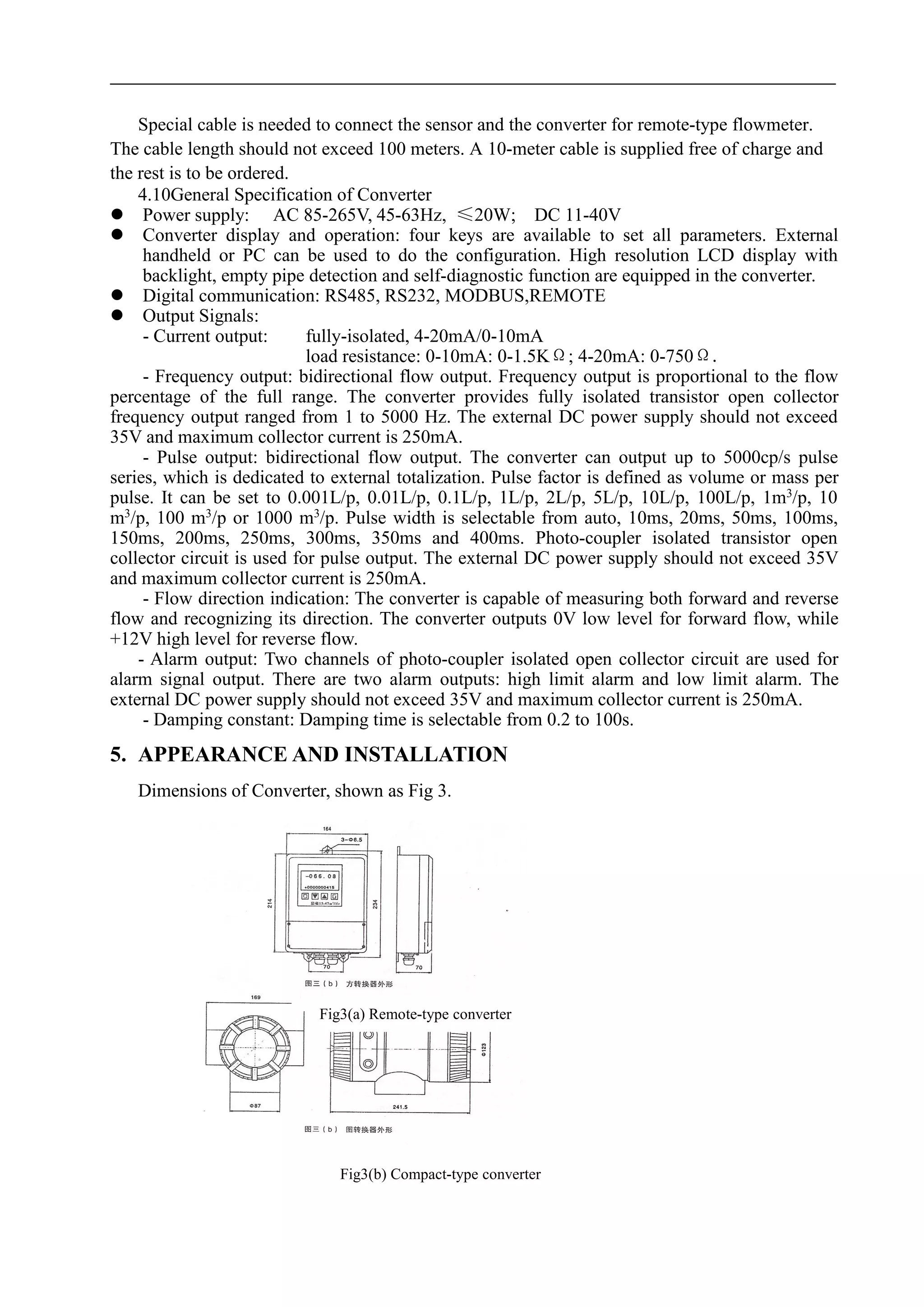 Special cable is needed to connect the sensor and the converter for remote-type flowmeter.
The cable length should not exceed 100 meters. A 10-meter cable is supplied free of charge and
the rest is to be ordered.
4.10General Specification of Converter
 Power supply: AC 85-265V, 45-63Hz, ≤20W; DC 11-40V
 Converter display and operation: four keys are available to set all parameters. External
handheld or PC can be used to do the configuration. High resolution LCD display with
backlight, empty pipe detection and self-diagnostic function are equipped in the converter.
 Digital communication: RS485, RS232, MODBUS,REMOTE
 Output Signals:
- Current output: fully-isolated, 4-20mA/0-10mA
load resistance: 0-10mA: 0-1.5KΩ; 4-20mA: 0-750Ω.
- Frequency output: bidirectional flow output. Frequency output is proportional to the flow
percentage of the full range. The converter provides fully isolated transistor open collector
frequency output ranged from 1 to 5000 Hz. The external DC power supply should not exceed
35V and maximum collector current is 250mA.
- Pulse output: bidirectional flow output. The converter can output up to 5000cp/s pulse
series, which is dedicated to external totalization. Pulse factor is defined as volume or mass per
pulse. It can be set to 0.001L/p, 0.01L/p, 0.1L/p, 1L/p, 2L/p, 5L/p, 10L/p, 100L/p, 1m3
/p, 10
m3
/p, 100 m3
/p or 1000 m3
/p. Pulse width is selectable from auto, 10ms, 20ms, 50ms, 100ms,
150ms, 200ms, 250ms, 300ms, 350ms and 400ms. Photo-coupler isolated transistor open
collector circuit is used for pulse output. The external DC power supply should not exceed 35V
and maximum collector current is 250mA.
- Flow direction indication: The converter is capable of measuring both forward and reverse
flow and recognizing its direction. The converter outputs 0V low level for forward flow, while
+12V high level for reverse flow.
- Alarm output: Two channels of photo-coupler isolated open collector circuit are used for
alarm signal output. There are two alarm outputs: high limit alarm and low limit alarm. The
external DC power supply should not exceed 35V and maximum collector current is 250mA.
- Damping constant: Damping time is selectable from 0.2 to 100s.
5. APPEARANCE AND INSTALLATION
Dimensions of Converter, shown as Fig 3.
Fig3(a) Remote-type converter
Fig3(b) Compact-type converter
 