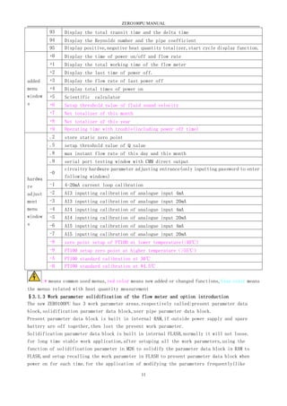ZERO100PU MANUAL
11
93 Display the total transit time and the delta time
94 Display the Reynolds number and the pipe coefficient
95 Display positive,negative heat quantity totalizer,start cycle display function.
added
menu
window
s
+0 Display the time of power on/off and flow rate
+1 Display the total working time of the flow meter
+2 Display the last time of power off.
+3 Display the flow rate of last power off
+4 Display total times of power on
+5 Scientific calculator
+6 Setup threshold value of fluid sound velocity
+7 Net totalizer of this month
+8 Net totalizer of this year
+9 Operating time with trouble(including power off time)
hardwa
re
adjust
ment
menu
window
s
.2 store static zero point
.5 setup threshold value of Q value
.8 max instant flow rate of this day and this month
.9 serial port testing window with CMM direct output
-0
circuitry hardware parameter adjusting entrance(only inputting password to enter
following windows)
-1 4-20mA current loop calibration
-2 AI3 inputting calibration of analogue input 4mA
-3 AI3 inputting calibration of analogue input 20mA
-4 AI4 inputting calibration of analogue input 4mA
-5 AI4 inputting calibration of analogue input 20mA
-6 AI5 inputting calibration of analogue input 4mA
-7 AI5 inputting calibration of analogue input 20mA
-8 zero point setup of PT100 at lower temperature(<40℃)
-9 PT100 setup zero point at higher temperature（>55℃）
-A PT100 standard calibration at 50℃
-B PT100 standard calibration at 84.5℃
:* means common used menus,red color means new added or changed functions,blue color means
the menus related with heat quantity measurement
§3.1.3 Work parameter solidification of the flow meter and option introduction
The new ZERO100PU has 3 work parameter areas.respectively called:present parameter data
block,solidification parameter data block,user pipe parameter data block.
Present parameter data block is built in internal RAM,if outside power supply and spare
battery are off together,then lost the present work parameter.
Solidification parameter data block is built in internal FLASH,normally it will not loose.
for long time stable work application,after setuping all the work parameters,using the
function of solidification parameter in M26 to solidify the parameter data block in RAM to
FLASH,and setup recalling the work parameter in FLASH to present parameter data block when
power on for each time.for the application of modifying the parameters frequently(like
 