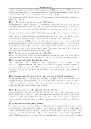 ZERO100PU MANUAL
12
portable flow meter),please choose “0. use parameter in RAM area”option in M26. when power
on,then keep the parameters in RAM to use directly.if the data block in RAM exists verification
errors,then it will go on to recall the work parameter in FLASH
User parameter data block is able to store 9 sets commonly used pipe parameters.the access
operation is in M27
§3.1.4 Zero point setup and zero point solidification
The new transducers have a “zero point”,its meaning is when fluid flow velocity is zero,the
flow meter will display a non-zero flow value.this value will repeated add to indicating
value of the flow meter under any flow velocity,for example,assume that the zero point is
1m3/h,present flow velocity is 10m3/h,then the indicating value of the flow meter is 11m3/h.so
newly install or change transducers,normally need to adjust zero point and log zero point
value,minus this zero point value from indicating value for calculating later.
To adjust zero point in M42.but the zero point value after adjusting is only stored in RAM
parameter area temporarily ,is not solidified in FLASH.if the spare battery is off or choosing
the solidification parameters in FLASH as work parameters when power on,the zero point value
will loose.in order to keep the zero point value forever,users must use M.2 to store the
zero point after adjusting zero point for each time.
§3.1.5 Factory use the scaling factor solidification
Same as the principle of storing zero point value,factory scaling factor need be solidified
after calibration before leaving factory.it is in M.1 ,use two grade passwords to visit.
§3.1.6 analogue calculating function application
When setuping pipe diameter is zero,display the instant flow
velocity :1.2345678m/s(4.0504ft/s),instant flow rate=0 ,and display “R”status.inputting
a set value in M44 can obtain changable totalizer output.using this function to achieve the
function of test of the flow meter and adjustment of network software without connecting
transducers.
§3.1.7Analogue input interface as digit input interface method and introduction
The new ZERO100PU series’ analogue input interface can work as digit input interface ,but
note that the loop input current should not be over 20 mA.when outer digital quantity voltage
is 5V,you should series connect a 1k resistor in return circuit.if the digital quantity
voltage is 12V,then series connect a 2k resistor.
§3.1.8 Introduction of serial peripheral extention interface
Serial peripheral extention interface is like USB interface,it has input,output,power
supply+,power supply- ,totally 4 lines.for each measuring,it can output instant flow,instant
heat flow,positive total,4-20mA value,frequency value and printing data etc.different
function model can take down data according to requirements.the serial bus use 4800 baud
rate.
§3.1.9 Realize medium identifying function
For example:application in mixture fluid of oil and water,to judge the medium in pipe is water
or oil,you could input lower limit of water flow in M+6,it is 1400m/s for this example.when the
fluid flow velocity measured by the flow meter is lower than 1400m/s,a internal signal
created,used to indicate that the fluid is another medium.this signal can be output by OCT or
read by MODBUS protocol.but you assure that the two fluid flow velocity can not exist overlap.
 
