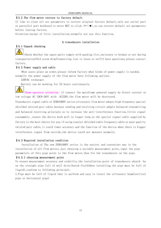 ZERO100PU MANUAL
13
§3.2 The flow meter restore to factory default
If like to clear all set parameters to restore original factory default,only use serial port
or parrallel port keyboard to enter M37 to click <•><◄>,so can restore default set parameters
before leaving factory.
Attention:except of first installation,normally not use this function.
4.transducers installation
§4.1 Unpack checking
:Check whether the spare parts comply with packing list,enclosure is broken or not during
transportation?did screw drop?connecting line is loose or not?if have questions,please contact
factory.
§4.2 Power supply and cable
When users place an order,please inform factory what kinds of power supply is needed,
normally the power supply of the flow meter have following options:
220VAC recharger.
Battery can be working for 24 hours continuously.
:Draw operator attention: if connect the mainframe powered supply by direct current or
low voltage AC (DC8-36V) with AC220V,the flow meter will be destroyed.
Transducers signal cable of ZERO100PU series ultrasonic flow meter adopts high frequency special
shielded twisted pair cable.because sending and receiving circuit adopts balanced transmitting
and balanced receiving principle.so to increase the anti-interference function,little signal
consumable ,ensure the device work well in longer term.so the special signal cable supplied by
factory is the best choice for you.if using coaxial shielded radio frequency cable or poor quality
twisted pair cable,it could lower accuracy and the function of the device.when there is bigger
interference signal from outside,the device could not measure normally.
§4.3 Required installation condition
Installation of The new ZERO100PU series is the easiest and convenient way in the
installation of all flow meters,just choosing a suitable measurement point,input the pipe
parameters of this pipe point to the flow meter,then fix the transducers on the pipe.
§4.3.1 choosing measurement point
To ensure measurement accuracy and stability,the installation point of transducers should be
on the straight pipe full of well distributed fluid(when installing,the pipe must be full of
liquid),conform to following principle:
1.Pipe must be full of liquid that is uniform and easy to travel the ultrasonic beam(vertical
pipe or horizontal pipe)
 