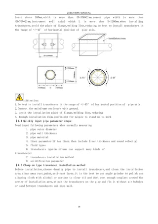 ZERO100PU MANUAL
16
least above 550mm,width is more than (D+550*2)mm,cement pipe width is more than
(D+700*2)mm,instrument well axial width L is more than D+1200mm.when installing
transducers,avoid the place of flange,welding line,reducing,do best to install transducers in
the range of +/-45° of horizontal position of pipe axis.
:Attention:
1,Do best to install transducers in the range of +/-45° of horizontal position of pipe axis .
2,Connect the mainframe enclosure with ground.
3, Avoid the installation place of flange,welding line,reducing
4, Enough installation room,convenient for people to stand up to work
§4.4 Quickly input pipe parameter steps:
Need input following parameters when normally measuring
1. pipe outer diameter
2. pipe wall thickness
3. pipe material
4. liner parameter(if has liner,then include liner thickness and sound velocity)
5. fluid types
6. transducers type(mainframe can support many kinds of
transducers)
7. transducers installation method
8. solidificaiton parameter
§4.5 Clamp on type transducer installation method
Before installation,choose density pipe to install transducers,and clean the installation
area,clear away rust,paint,anti-rust layer,it is the best to use angle grinder to polish,use
cleaning cloth with alcohol or acetone to clear oil and dust,coat enough couplant around the
center of installation area,attach the transducers on the pipe and fix it without air bubbles
or sand between transducers and pipe wall.
 