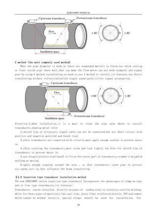 ZERO100PU MANUAL
20
Z method (the most commonly used method)
When the pipe diameter is wide,or there are suspended matters in fluid,too thick scaling
or liner inside pipe inner wall,that can make the flow meter can not work normally and signal
poor by using V method installation,so need to use Z method to install,its features are direct
transferring without reflection(called single sound path),little signal attenuation.
Attention:1,when installation,it is a must to clear the pipe area where to install
transducers,showing metal color
2,shield line of ultrasonic signal cable can not be connected,but not short circuit with
positive and negative pole(red and black line)
3,after transducers are connected with circuits,must apply enough sealant to prevent water
in.
4,after covering the transducers,must screw and lock tightly the hole for shield line of
transducers to prevent water in.
5,use strap(stainless steel band) to fix on the center part of transducers,to make it weighted
uniform,no moving.
6,apply enough couplant around the area ， so that transducers touch pipe to prevent
air,sands,rust in,that influence the beam transferring.
§4.6 Insertion type transducer installation method
The new ZERO100PU series insertion type transducer incorporates the advantages of clamp on type
and in line type transducers,its features:
Transducers can be installed directly on pipes of carbon steel or stainless steel by welding;
while for those pipes of materials like cast iron, glass fiber reinforced plastic, PVC and cement
which cannot be welded directly, special straps should be used for installation. For
 