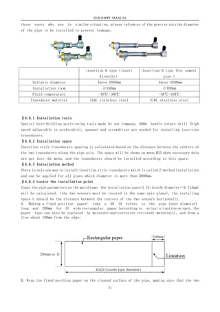 ZERO100PU MANUAL
21
those users who are in similar situation, please inform us of the precise outside diameter
of the pipe to be installed to prevent leakage.
insertion B type（insert
directly）
Insertion B type (for sement
pipe )
Suitable diameter Above DN80mm Above DN80mm
Installation room ≥550mm ≥700mm
Fluid temperature -40℃-160℃ -40℃-160℃
Transducer material 316L stainless steel 316L stainless steel
§4.6.1 Installation tools
Special hole-drilling positioning tools made by our company, 400w handle rotary drill (high
speed adjustable is preferable), spanner and screwdriver are needed for installing insertion
transducers.
§4.6.2 Installation space
Insertion style transducers spacing is calculated based on the distance between the centers of
the two transducers along the pipe axis. The space will be shown on menu M25 when necessary data
are put into the menu, and the transducers should be installed according to this space.
§4.6.3 Installation method
There is only one way to install insertion style transducers which is called Z-method installation
and can be applied for all pipes which diameter is more than DN80mm.
§4.6.4 Locate the installation point
Input the pipe parameters on the mainframe, the installation space L (L=inside diameter－9.113mm)
will be calculated. (the two sensors must be located in the same axis plane), the installing
space L should be the distance between the centers of the two sensors horizonally.
A. Making a fixed position paper: take a 4D (D refers to the pipe inner diameter)
long and 200mm (or D) wide rectangular paper (according to actual situation on spot, the
paper tape can also be replaced by moisture-and-corrosion resistant materials), and draw a
line about 100mm from the edge;
B. Wrap the fixed position paper on the cleaned surface of the pipe, making sure that the two
 