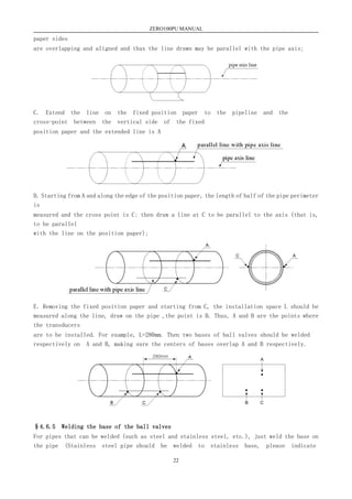 ZERO100PU MANUAL
22
paper sides
are overlapping and aligned and thus the line drawn may be parallel with the pipe axis;
C. Extend the line on the fixed position paper to the pipeline and the
cross-point between the vertical side of the fixed
position paper and the extended line is A
D. Starting from A and along the edge of the position paper, the length of half of the pipe perimeter
is
measured and the cross point is C; then draw a line at C to be parallel to the axis (that is,
to be parallel
with the line on the position paper);
E．Removing the fixed position paper and starting from C, the installation space L should be
measured along the line, draw on the pipe ,the point is B. Thus, A and B are the points where
the transducers
are to be installed. For example, L=280mm. Then two bases of ball valves should be welded
respectively on A and B, making sure the centers of bases overlap A and B respectively.
§4.6.5 Welding the base of the ball valves
For pipes that can be welded (such as steel and stainless steel, etc.), just weld the base on
the pipe (Stainless steel pipe should be welded to stainless base, please indicate
 