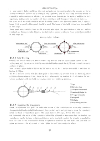ZERO100PU MANUAL
23
in your order). Before welding, the rust and paint on the section where the sensors are to be
installed shall be cleaned up by using an angle grinder, and the oil dirty and dust should be
cleaned by using acetone or alcohol. to prevent water leakage,so the work of welding is very
important, making sure the centers of bases overlap A and B respectively,no air bubbles.
For pipes which material cannot be welded directly (such as cast iron and cement, etc.), special
hoops (with airproof rubber pads) should be used. The bases of the ball valves have been welded
on the hoops.
These hoops are directly fixed on the pipe and make sure that the centers of the ball valves
overlap A and B respectively. Finally, the ball valves should be closely fixed on the bases welded
on the hoops to
prevent water leakage.
§4.6.6 hole-drilling
Connect the sealed sheath of the hole-drilling machine and the outer screw thread of the
tailor-made ball valves,screw tightly,open the ball valves,push the drill pipe to touch the outer
surface of pipe;
then the drill pipe shall be locked to the handle rotary drill before the drill is switched on.
During drilling,
the drill machine should work in a low speed to avoid sticking or even drill bit breaking.after
drilling through pipe wall,pull back the drill pipe until the head of drill bit reach the ball
valves spool,turn off the ball valves,take down hole-drilling machine.
§4.6.7 inserting the transducers
screw the screw mut to a position under the bottom of the transducer and screw the transducer
through the ball valve to ball valve spool. Open the ball valve and continue to screw the transducer
until the head of transducer passes the inner wall of the pipe. Before the wires
are connected, the angle of the transducer should be adjusted to make sure that the head of two
transducers can be in face to face position so as to send and receive the signals properly(the
hole for line of two transducers should be upward or downward at same time).and then fix the
screw mut,connect the wires,use silicon rubber to seal the connection place.
①Pipe
②Ball valve base
③Tailor-made ball valve
④Locating drill pipe bit
⑤19 super hole cutter
⑥Seal gland
⑦Drill pipe
⑧Hole-drilling machine
 