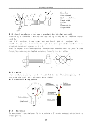 ZERO100PU MANUAL
24
§4.6.8 Length calculation of the part of transducer into the pipe inner wall:
Insertion style transducer is made of stainless steel by casting. As the transducer's length
A and the
pipe wall's thickness B are known, and the length part of transducer left
outside the pipe can be measured, the length of the inner part of the transducer can be
calculated through the formula: L=A-B, C=0
Note: the length A of different types of transducers are: Standard insertion type B: A=170mm;
Standard insertion type C: A=220mm, and Cement insertion type B: A=310mm.
§4.6.9 wiring
After wires being connected, screw the mut on the hole for wires (do not lose packing seal),at
last,screw seal cover tightly to prevent water leakage.
§4.6.10 Transducer wiring picture
§4.6.11 Maintenance
The maintenance is easy,exchange the old transducer with the new transducer according to the
reverse process.
①transducer
②ball valve base
③tailor-made ball valve
④screw thread
⑤locknut
⑥connecting box
⑦signal cable
 