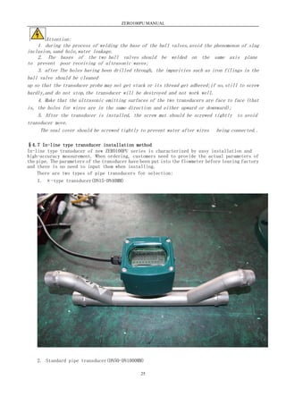 ZERO100PU MANUAL
25
Attention:
1 during the process of welding the base of the ball valves,avoid the phenomenon of slag
inclusion,sand hole,water leakage.
2. The bases of the two ball valves should be welded on the same axis plane
to prevent poor receiving of ultrasonic waves;
3. after The holes having been drilled through, the impurities such as iron filings in the
ball valve should be cleaned
up so that the transducer probe may not get stuck or its thread get adhered;if so,still to screw
hardly,and do not stop,the transducer will be destroyed and not work well.
4. Make that the ultrasonic emitting surfaces of the two transducers are face to face (that
is, the holes for wires are in the same direction and either upward or downward);
5. After the transducer is installed, the screw mut should be screwed tightly to avoid
transducer move.
The seal cover should be screwed tightly to prevent water after wires being connected..
§4.7 In-line type transducer installation method
In-line type transducer of new ZERO100PU series is characterized by easy installation and
high-accuracy measurement. When ordering, customers need to provide the actual parameters of
the pipe. The parameters of the transducer have been put into the flowmeter before leaving factory
and there is no need to input them when installing.
There are two types of pipe transducers for selection:
1. π-type transducer(DN15-DN40MM)
2. Standard pipe transducer(DN50-DN1000MM)
 