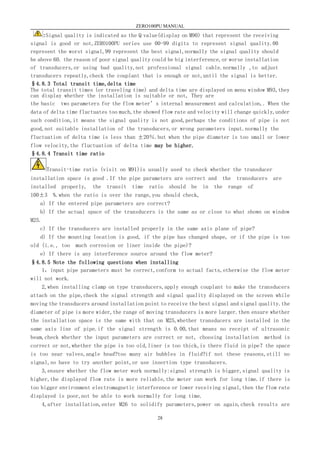 ZERO100PU MANUAL
28
:Signal quality is indicated as the Q value(display on M90) that represent the receiving
signal is good or not,ZERO100PU series use 00-99 digits to represent signal quality.00
represent the worst signal,99 represent the best signal,normally the signal quality should
be above 60. the reason of poor signal quality could be big interference,or worse installation
of transducers,or using bad quality,not professional signal cable.normally ,to adjust
transducers repeatly,check the couplant that is enough or not,until the signal is better.
§4.8.3 Total transit time,delta time
The total transit times (or traveling time) and delta time are displayed on menu window M93,they
can display whether the installation is suitable or not, They are
the basic two parameters for the flow meter’s internal measurement and calculation,. When the
data of delta time fluctuates too much,the showed flow rate and velocity will change quickly,under
such condition,it means the signal quality is not good,perhaps the conditions of pipe is not
good,not suitable installation of the transducers,or wrong parameters input.normally the
fluctuation of delta time is less than ±20％.but when the pipe diameter is too small or lower
flow velocity,the fluctuation of delta time may be higher.
§4.8.4 Transit time ratio
Transit-time ratio (visit on M91)is usually used to check whether the transducer
installation space is good .If the pipe parameters are correct and the transducers are
installed properly, the transit time ratio should be in the range of
100±3 %.when the ratio is over the range,you should check,
a) If the entered pipe parameters are correct?
b) If the actual space of the transducers is the same as or close to what shown on window
M25.
c) If the transducers are installed properly in the same axis plane of pipe?
d) If the mounting location is good, if the pipe has changed shape, or if the pipe is too
old (i.e., too much corrosion or liner inside the pipe)?
e) If there is any interference source around the flow meter?
§4.8.5 Note the following questions when installing
1，input pipe parameters must be correct,conform to actual facts,otherwise the flow meter
will not work.
2,when installing clamp on type transducers,apply enough couplant to make the transducers
attach on the pipe,check the signal strength and signal quality displayed on the screen while
moving the transducers around installation point to receive the best signal and signal quality.the
diameter of pipe is more wider,the range of moving transducers is more larger.then ensure whether
the installation space is the same with that on M25,whether transducers are installed in the
same axis line of pipe.if the signal strength is 0.00,that means no receipt of ultrasonic
beam,check whether the input parameters are correct or not, choosing installation method is
correct or not,whether the pipe is too old,liner is too thick,is there fluid in pipe？the space
is too near valves,angle head?too many air bubbles in fluid?if not these reasons,still no
signal,so have to try another point,or use insertion type transducers.
3,ensure whether the flow meter work normally:signal strength is bigger,signal quality is
higher,the displayed flow rate is more reliable,the meter can work for long time.if there is
too bigger environment electromagnetic interference or lower receiving signal,then the flow rate
displayed is poor,not be able to work normally for long time.
4,after installation,enter M26 to solidify parameters,power on again,check results are
 