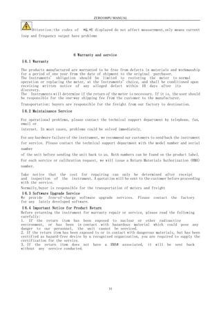 ZERO100PU MANUAL
31
Attention:the codes of *Q,*E displayed do not affect measurement,only means current
loop and frequency output have problems
6 Warranty and service
§6.1 Warranty
The products manufactured are warranted to be free from defects in materials and workmanship
for a period of one year from the date of shipment to the original purchaser.
The Instruments' obligation should be limited to restoring the meter to normal
operation or replacing the meter, at the Instruments' choice, and shall be conditioned upon
receiving written notice of any alleged defect within 10 days after its
discovery.
The Instruments will determine if the return of the meter is necessary. If it is, the user should
be responsible for the one-way shipping fee from the customer to the manufacturer.
Transportation: buyers are responsible for the freight from our factory to destination.
§6.2 Maintainance Service
For operational problems, please contact the technical support department by telephone, fax,
email or
internet. In most cases, problems could be solved immediately.
For any hardware failure of the instrument, we recommend our customers to send back the instrument
for service. Please contact the technical support department with the model number and serial
number
of the unit before sending the unit back to us. Both numbers can be found on the product label.
For each service or calibration request, we will issue a Return Materials Authorization (RMA)
number.
Take notice that the cost for repairing can only be determined after receipt
and inspection of the instrument. A quotation will be sent to the customer before proceeding
with the service.
Normally,buyer is responsible for the transportation of meters and freight
§6.3 Software Upgrade Service
We provide free-of-charge software upgrade services. Please contact the factory
for any lately developed software.
§6.4 Important Notice for Product Return
Before returning the instrument for warranty repair or service, please read the following
carefully:
1. If the return item has been exposed to nuclear or other radioactive
environment, or has been in contact with hazardous material which could pose any
danger to our personnel, the unit cannot be serviced.
2. If the return item has been exposed to or in contact with dangerous materials, but has been
certified as hazard-free device by a recognized organization, you are required to supply the
certification for the service.
3. If the return item does not have a RMA# associated, it will be sent back
without any service conducted.
 