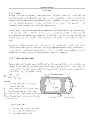 ZERO100PU MANUAL
4
1.Outline
§1.1 Preface:
Welcome to use the new ZERO100PU series ultrasonic flow meter invented up to date, the high
function,low price,good reliability,power function,new series products enhanced greatly in the
aspects of measurement accuracy,measurement stability,communication protocol,easy to use etc.
easy and reliable production line,good conformity of the products that guarantees each
instrument reach the best function before leaving factory.
The main board is suitable for any kinds of transducers,including clamp-on type,insertion type,
π in-line type,standard in-line type and same kinds of transducers from other manufacturers.the
pipe parameters and calibration parameters of water meter and in-line pipe are input by
manufacturer,users do not need to input any parameter,only need to connect with flow meter to
work.
Applied to on-line measure and system monitor for nearly all liquids from petrol
chemical,metallurgy,electric power plant,irrigation,city water company, energy monitor fields,
realize the functions of measuring and checking of flow velocity,flow rate,accumulation and heat
quantity of different liquids,and flow rate on/off,liquids distinguish.
§1.2 Principle of Measurement
When the ultrasonic beam is transmitted through the flowing liquid, there will be a difference
between the upstream and downstream transit time (travel time or time of flight), which is
proportional to flow velocity,when fluid is flowing,counter flow transit time is more than direct
flow transit time. the formula as below.
Remarks:
θ The angle between the ultrasonic
beam and the flow
M  Transit times of the ultrasonic beam
D  The internal diameter of the pipe
Tup Transit time in the forward direction
T-down Transit time in the reverse direction
ΔT=Tup –T-down
F=900×π×D2×V
F 为瞬时流量（单位：立方米/小时）
D 为管道的内径（单位：米）
V 为流速（单位：米/秒）
其中
Tup·Tdown
MD
V
T

sin2
×
 为声束与液体流动方向的夹角
M 为声束在液体的直线传播次数
D 为管道内径
Tup 为声束在正方向上的传播时间
Tdown 为声束在逆方向上的传播时间
T=Tup-Tdown 时差
其中
感器
流 向
管壁
衬里
F is instant flow rate(unit:m³/hour)
D is inside pipe diameter(unit:m)
V is flow velocity(unit:m/s)
 