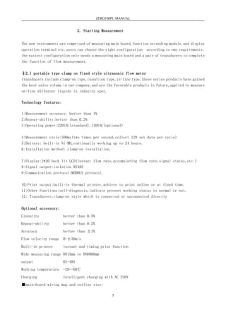 ZERO100PU MANUAL
5
2. Starting Measurement
The new instruments are comprised of measuring main board,function extending module,and display
operation terminal etc.users can choose the right configuration according to own requirements.
the easiest configuration only needs a measuring main board and a pair of transducers to complete
the function of flow measurement.
§2.1 portable type clamp on fixed style ultrasonic flow meter
transducers include clamp-on type,insertion type,in-line type.these series products have gained
the best sales volume in our company,and are the favorable products in future,applied to measure
on-line different liquids in industry spot.
Technology features:
1:Measurement accuracy: better than 1%
2:Repeat-ability:better than 0.2%
3:Operating power:220VAC(standard),110VAC(optional)
4:Measurement cycle:500ms(two times per second,collect 128 set data per cycle)
5:Battery: built-in Ni-MH,continually working up to 24 hours.
6:Installation method: clamp-on installation.
7:Display:2*20 back lit LCD(instant flow rate,accumulating flow rate,signal status,etc.)
8:Signal output:isolation RS485
9:Communication protocol:MODBUS protocol.
10:Print output:built-in thermal printer,achieve to print online or at fixed time.
11:Other functions:self-diagnosis,indicate present working status is normal or not.
12: Transducers:clamp-on style which is connected or unconnected directly
Optional accessory:
Linearity better than 0.5%
Repeat-ability better than 0.2%
Accuracy better than ±1%
Flow velocity range 0-±30m/s
Built-in printer instant and timing print function
Wide measuring range DN15mm to DN6000mm
output RS-485
Working temperature -20--60℃
Charging Intelligent charging with AC 220V
■main-board wiring map and outline size:
 