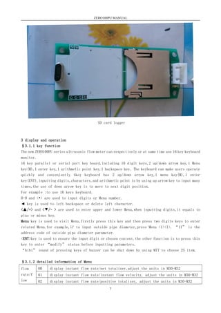 ZERO100PU MANUAL
7
SD card logger
3 display and operation
§3.1.1 key function
The new ZERO100PU series ultrasonic flow meter can respectively or at same time use 16 key keyboard
monitor.
16 key parallel or serial port key board,including 10 digit keys,2 up/down arrow key,1 Menu
key(M),1 enter key,1 arithmetic point key,1 backspace key. The keyboard can make users operate
quickly and conveniently 4key keyboard has 2 up/down arrow key,1 menu key(M),1 enter
key(ENT),inputting digits,characters,and arithmetic point is by using up arrow key to input many
times,the use of down arrow key is to move to next digit position.
For example :to use 16 keys keyboard.
0-9 and <•> are used to input digits or Menu number.
◄ key is used to left backspace or delete left character.
<▲/+> and <▼/- > are used to enter upper and lower Menu,when inputting digits,it equals to
plus or minus key.
Menu key is used to visit Menu,firstly press this key and then press two digits keys to enter
related Menu.for example,if to input outside pipe diameter,press Menu <1><1>. “11” is the
address code of outside pipe diameter parameter.
<ENT>key is used to ensure the input digit or chosen content.the other function is to press this
key to enter “modify” status before inputting parameters.
“bibi” sound of pressing keys of buzzer can be shut down by using M77 to choose 25 item.
§3.1.2 detailed information of Menu
flow
rate/f
low
00 display instant flow rate/net totalizer,adjust the units in M30-M32
01 display instant flow rate/instant flow velocity, adjust the units in M30-M32
02 display instant flow rate/positive totalizer, adjust the units in M30-M32
 