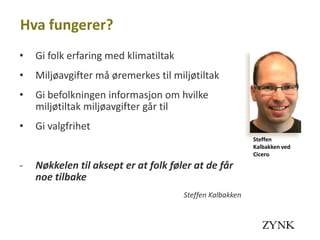 Hva fungerer?
•   Gi folk erfaring med klimatiltak
•   Miljøavgifter må øremerkes til miljøtiltak
•   Gi befolkningen informasjon om hvilke
    miljøtiltak miljøavgifter går til
•   Gi valgfrihet
                                                           Steffen
                                                           Kalbakken ved
                                                           Cicero
-   Nøkkelen til aksept er at folk føler at de får
    noe tilbake
                                       Steffen Kalbakken
 
