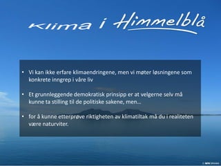 • Vi kan ikke erfare klimaendringene, men vi møter løsningene som
  konkrete inngrep i våre liv

• Et grunnleggende demokratisk prinsipp er at velgerne selv må
  kunne ta stilling til de politiske sakene, men…

• for å kunne etterprøve riktigheten av klimatiltak må du i realiteten
  være naturviter.
 