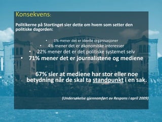 Konsekvens:
Politikerne på Stortinget sier dette om hvem som setter den
politiske dagorden:

                •     1% mener det er ideelle organisasjoner
            •       4% mener det er økonomiske interesser
      •   22% mener det er det politiske systemet selv
  • 71% mener det er journalistene og mediene

        67% sier at mediene har stor eller noe
     betydning når de skal ta standpunkt i en sak.

                          (Undersøkelse gjennomført av Respons i april 2009)
 