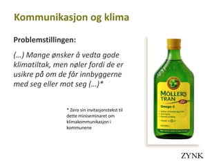 Kommunikasjon og klima
Problemstillingen:
(…) Mange ønsker å vedta gode
klimatiltak, men nøler fordi de er
usikre på̊ om de får innbyggerne
med seg eller mot seg (…)*


                * Zero sin invitasjonstekst til
                dette miniseminaret om
                klimakommunikasjon i
                kommunene
 