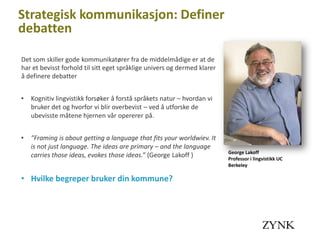 Strategisk kommunikasjon: Definer
debatten

Det som skiller gode kommunikatører fra de middelmådige er at de
har et bevisst forhold til sitt eget språklige univers og dermed klarer
å definere debatter


•   Kognitiv lingvistikk forsøker å forstå språkets natur – hvordan vi
    bruker det og hvorfor vi blir overbevist – ved å utforske de
    ubevisste måtene hjernen vår opererer på.


•   ”Framing is about getting a language that fits your worldwiev. It
    is not just language. The ideas are primary – and the language
                                                                          George Lakoff
    carries those ideas, evokes those ideas.” (George Lakoff )            Professor i lingvistikk UC
                                                                          Berkeley

• Hvilke begreper bruker din kommune?
 