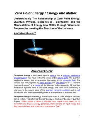 Zero Point Energy / Energy into Matter.
Understanding The Relationship of Zero Point Energy,
Quantum Physics, Metaphysics / Spirituality, and the
Manifestation of Energy into Matter through Vibrational
Frequencies creating the Structure of the Universe.
A Mystery Solved?




                     Zero Point Energy
Zero-point energy is the lowest possible energy that a quantum mechanical
physical system may have and is the energy of the ground state. The quantum
mechanical system that encapsulates this energy is the zero-point field. The
concept was first proposed by Albert Einstein and Otto Stern in 1913. The term
"zero-point energy" is a calque of the German Nullpunktenergie. All quantum
mechanical systems have a zero-point energy. The term arises commonly in
reference to the ground state of the quantum harmonic oscillator and its null
oscillations This refers to the energy state at a temperature of absolute zero.

Zero-point energy is the energy that remains when all other energy is removed
from a system. This is termed “Source” Energy or “Intelligent” Energy in Quantum
Physics. When matter is taken to absolute zero, where there should be no
movement and thus no energy generated, there remains an input energy that
they have only been able to term source energy or “God.”



                                                                              1
 