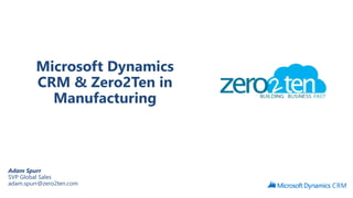 Microsoft Dynamics 
CRM & Zero2Ten in 
Manufacturing 
Adam Spurr 
SVP Global Sales 
adam.spurr@zero2ten.com 
 