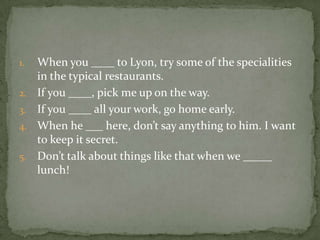 1.
2.
3.
4.
5.

When you ____ to Lyon, try some of the specialities
in the typical restaurants.
If you ____, pick me up on the way.
If you ____ all your work, go home early.
When he ___ here, don’t say anything to him. I want
to keep it secret.
Don’t talk about things like that when we _____
lunch!

 