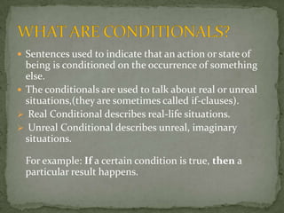  Sentences used to indicate that an action or state of

being is conditioned on the occurrence of something
else.
 The conditionals are used to talk about real or unreal
situations,(they are sometimes called if-clauses).
 Real Conditional describes real-life situations.
 Unreal Conditional describes unreal, imaginary
situations.
For example: If a certain condition is true, then a
particular result happens.

 