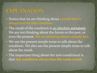  Notice that we are thinking about a result that is

always true for this condition.
 The result of the condition is an absolute certainty.
We are not thinking about the future or the past, or
even the present. We are thinking about a simple fact.
 We use the present simple tense to talk about the
condition. We also use the present simple tense to talk
about the result.
 The important thing about the zero conditional is
that the condition always has the same result.

 