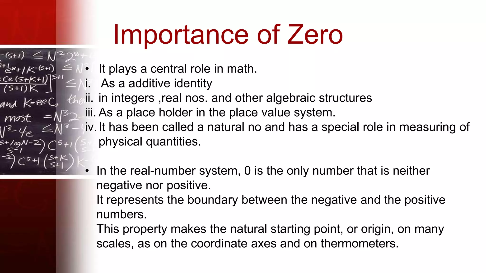 Importance of Zero
• It plays a central role in math.
i. As a additive identity
ii. in integers ,real nos. and other algebraic structures
iii. As a place holder in the place value system.
iv.It has been called a natural no and has a special role in measuring of
physical quantities.
• In the real-number system, 0 is the only number that is neither
negative nor positive.
It represents the boundary between the negative and the positive
numbers.
This property makes the natural starting point, or origin, on many
scales, as on the coordinate axes and on thermometers.
 