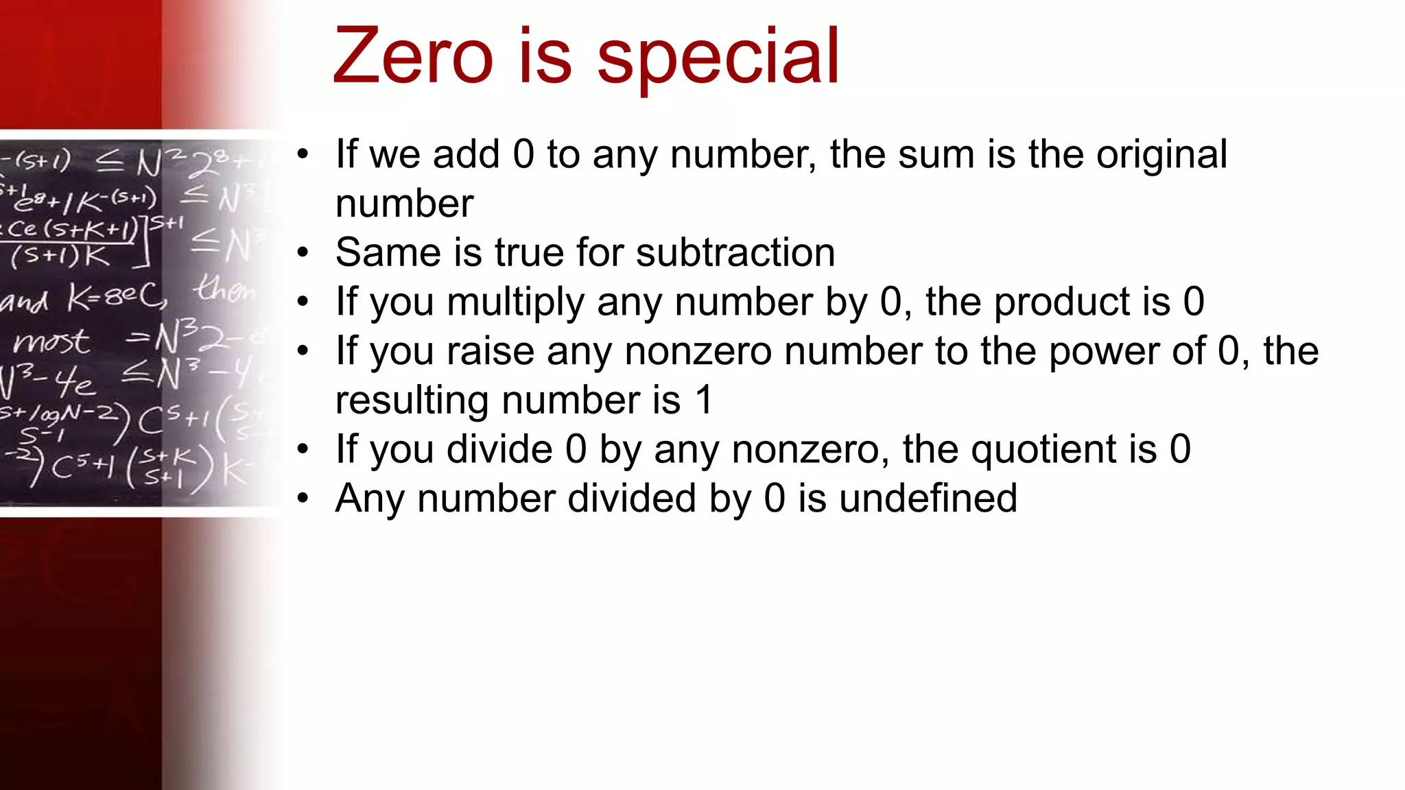 Zero is special
• If we add 0 to any number, the sum is the original
number
• Same is true for subtraction
• If you multiply any number by 0, the product is 0
• If you raise any nonzero number to the power of 0, the
resulting number is 1
• If you divide 0 by any nonzero, the quotient is 0
• Any number divided by 0 is undefined
 