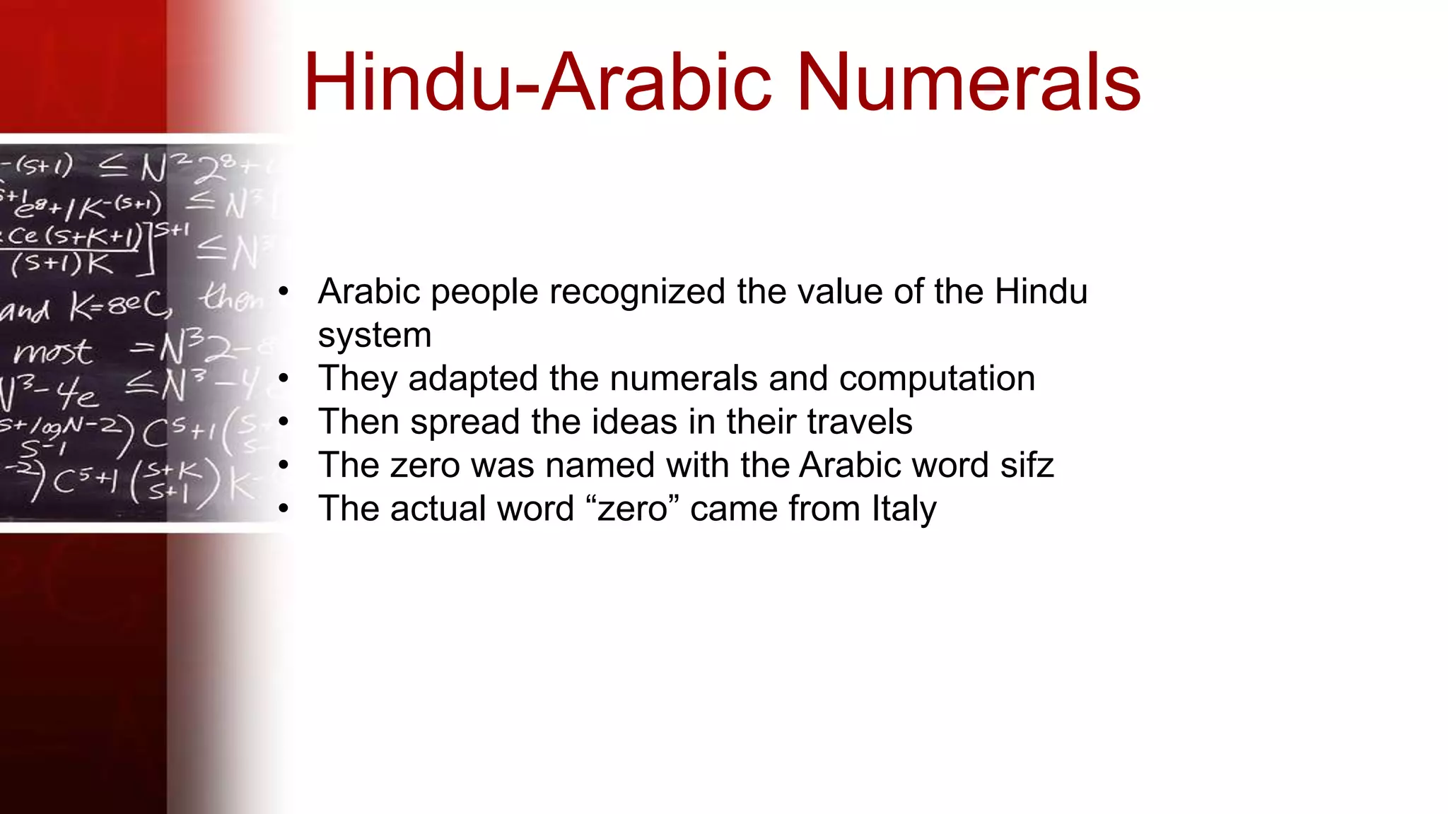 • Arabic people recognized the value of the Hindu
system
• They adapted the numerals and computation
• Then spread the ideas in their travels
• The zero was named with the Arabic word sifz
• The actual word “zero” came from Italy
Hindu-Arabic Numerals
 