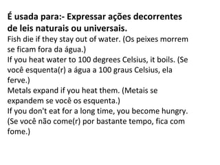É usada para:- Expressar ações decorrentes
de leis naturais ou universais.
Fish die if they stay out of water. (Os peixes morrem 
se ficam fora da água.)
If you heat water to 100 degrees Celsius, it boils. (Se 
você esquenta(r) a água a 100 graus Celsius, ela 
ferve.)
Metals expand if you heat them. (Metais se 
expandem se você os esquenta.)
If you don't eat for a long time, you become hungry. 
(Se você não come(r) por bastante tempo, fica com 
fome.)

 
 