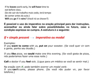 If he leaves work early, he will have time to
eat before class.
(Se ele sair do trabalho mais cedo, terá tempo
de comer antes da aula.)
Will you go if it rains? (Você irá se chover?)

É possível o uso do imperativo na oração principal para dar instruções,
aconselhar ou ainda falar sobre possibilidades no futuro, caso a
condição expressa se cumpra. A estrutura é a seguinte:


If + simple present           imperativo ou modal
Exemplos:
If you want to come with us, put on your sweater. (Se você quer vir com
a gente, ponha seu blusão.)

If you like pizza, we could make one this evening. (Se você gosta de pizza,
nós poderíamos fazer uma essa noite.)

Call a doctor if you feel sick. (Ligue para um médico se você se sentir mal.)

Na oração com if, pode também ocorrer um modal verb:
If you can't come, please phone. (Se você não puder vir, por favor
telefone.)
 