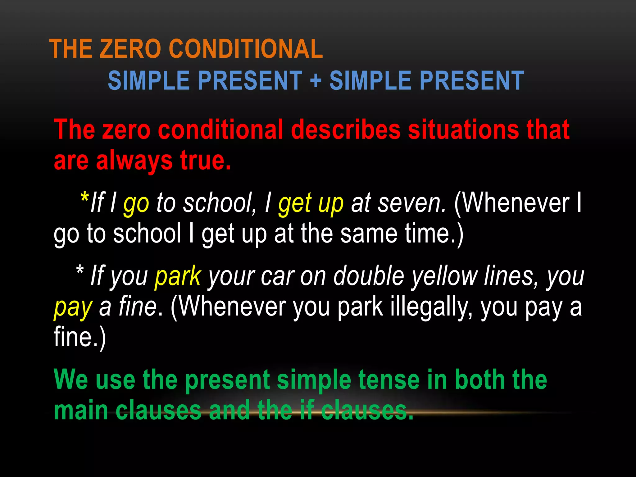 THE ZERO CONDITIONAL
SIMPLE PRESENT + SIMPLE PRESENT
The zero conditional describes situations that
are always true.
*If I go to school, I get up at seven. (Whenever I
go to school I get up at the same time.)
* If you park your car on double yellow lines, you
pay a fine. (Whenever you park illegally, you pay a
fine.)
We use the present simple tense in both the
main clauses and the if clauses.
 