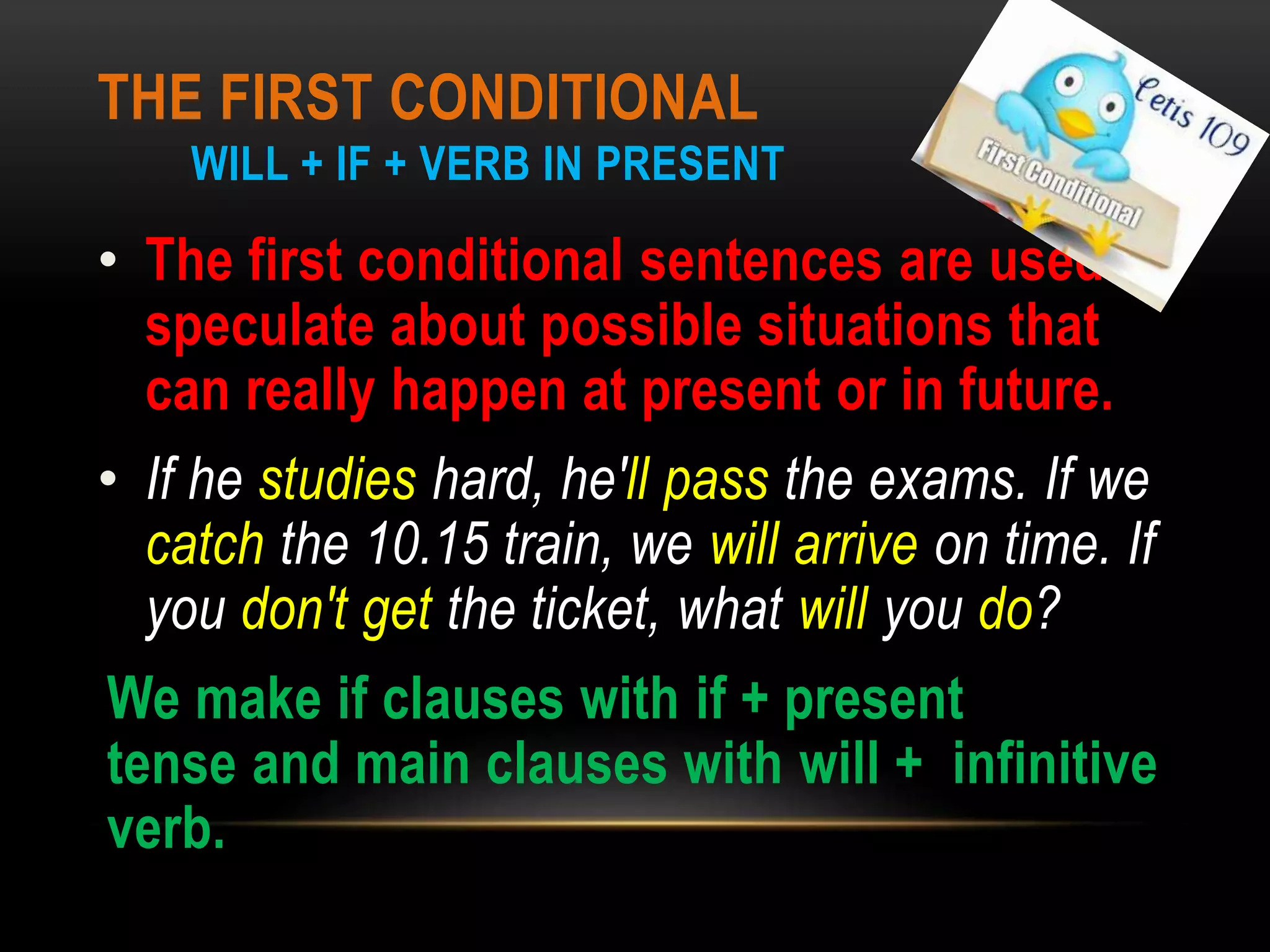 THE FIRST CONDITIONAL
WILL + IF + VERB IN PRESENT
• The first conditional sentences are used to
speculate about possible situations that
can really happen at present or in future.
• If he studies hard, he'll pass the exams. If we
catch the 10.15 train, we will arrive on time. If
you don't get the ticket, what will you do?
We make if clauses with if + present
tense and main clauses with will + infinitive
verb.
 