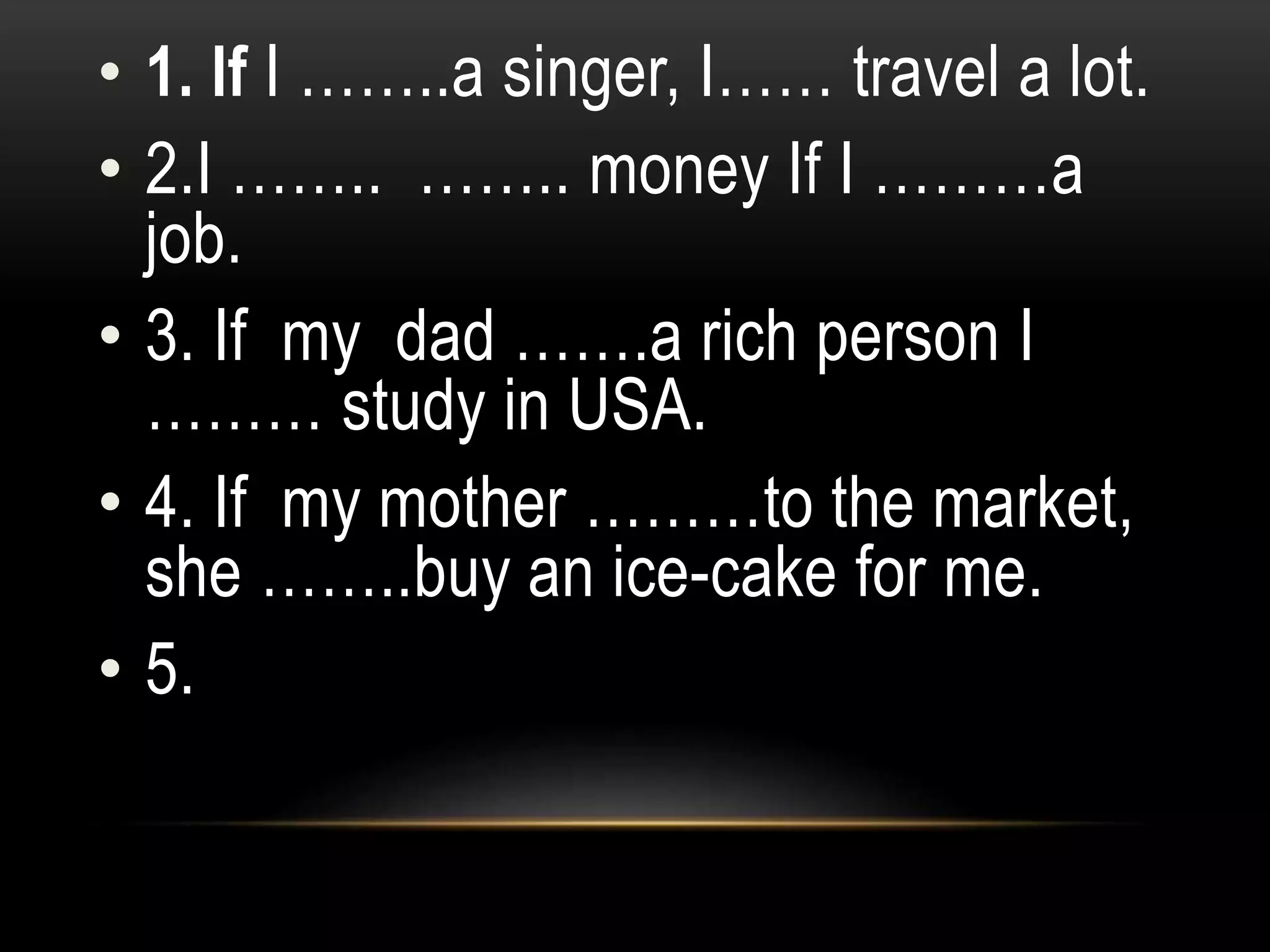 • 1. If I ……..a singer, I…… travel a lot.
• 2.I …….. …….. money If I ………a
job.
• 3. If my dad …….a rich person I
……… study in USA.
• 4. If my mother ………to the market,
she ……..buy an ice-cake for me.
• 5.
 