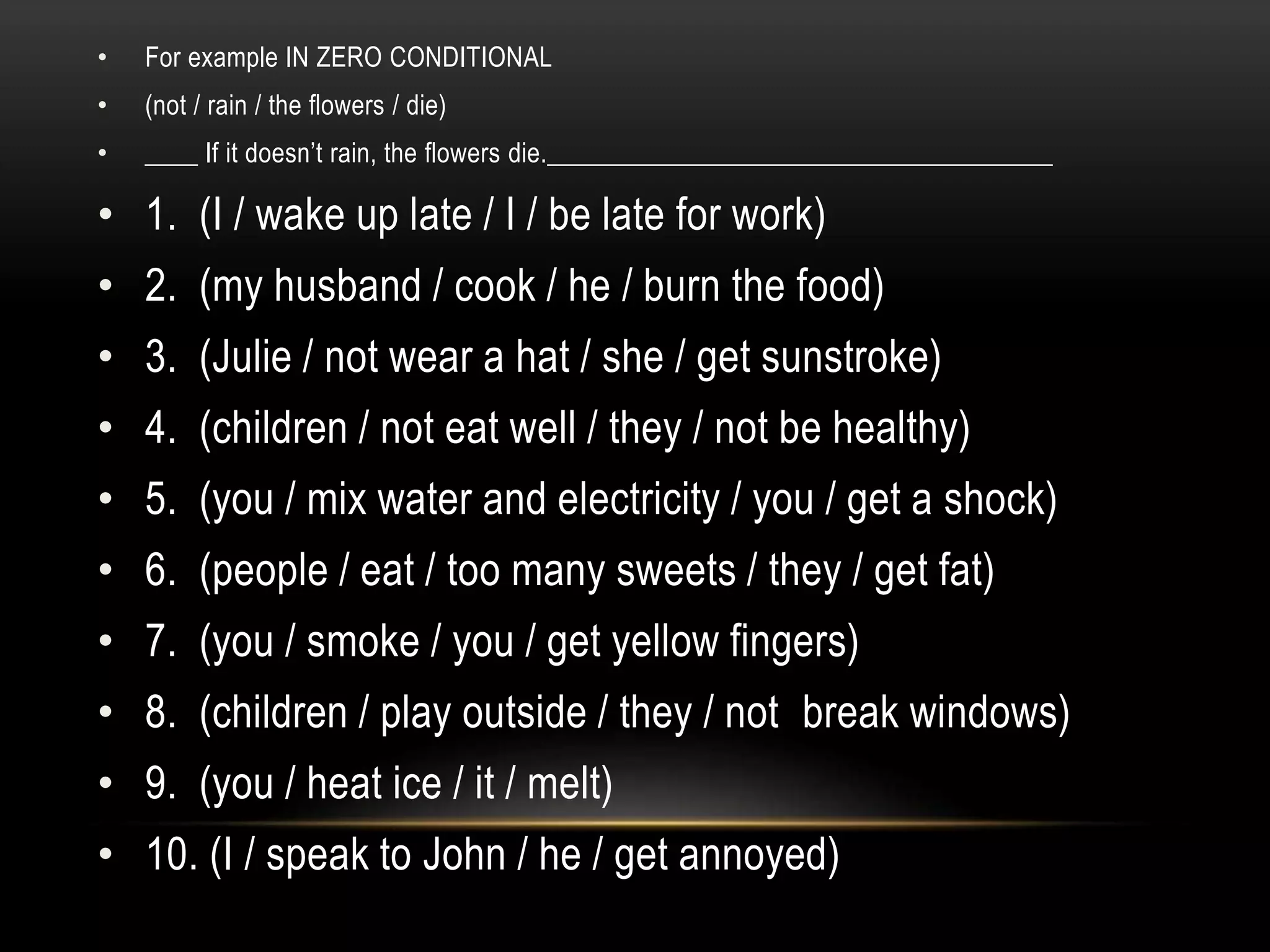 • For example IN ZERO CONDITIONAL
• (not / rain / the flowers / die)
• ____ If it doesn’t rain, the flowers die.______________________________________
• 1. (I / wake up late / I / be late for work)
• 2. (my husband / cook / he / burn the food)
• 3. (Julie / not wear a hat / she / get sunstroke)
• 4. (children / not eat well / they / not be healthy)
• 5. (you / mix water and electricity / you / get a shock)
• 6. (people / eat / too many sweets / they / get fat)
• 7. (you / smoke / you / get yellow fingers)
• 8. (children / play outside / they / not break windows)
• 9. (you / heat ice / it / melt)
• 10. (I / speak to John / he / get annoyed)
 