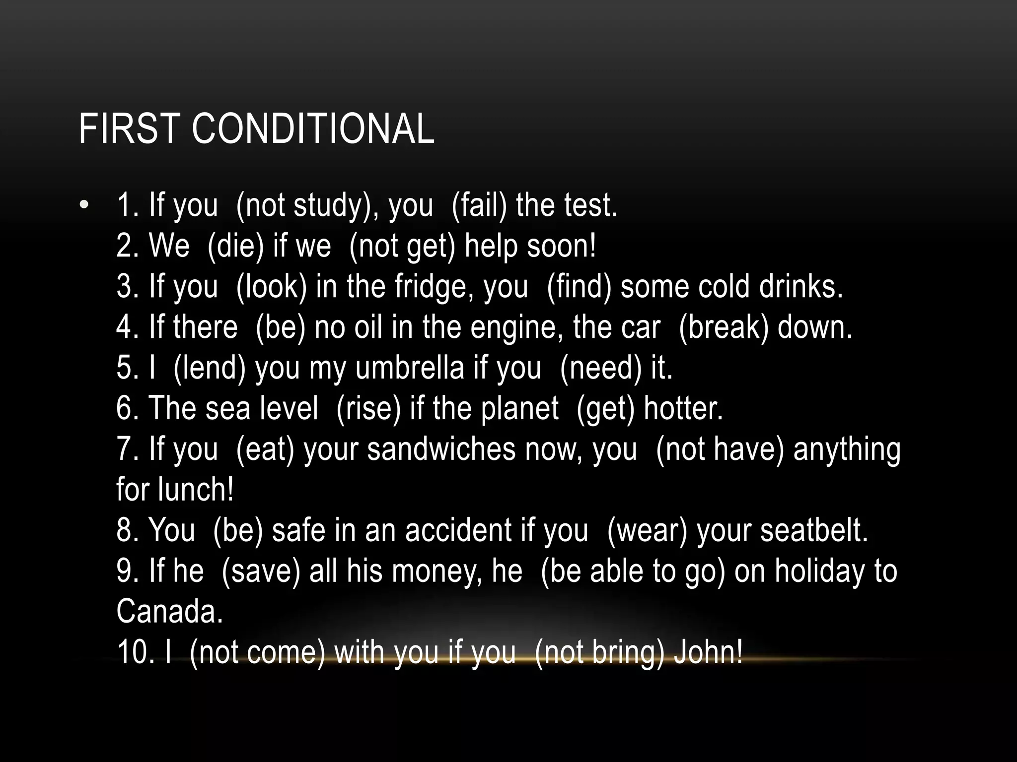 FIRST CONDITIONAL
• 1. If you (not study), you (fail) the test.
2. We (die) if we (not get) help soon!
3. If you (look) in the fridge, you (find) some cold drinks.
4. If there (be) no oil in the engine, the car (break) down.
5. I (lend) you my umbrella if you (need) it.
6. The sea level (rise) if the planet (get) hotter.
7. If you (eat) your sandwiches now, you (not have) anything
for lunch!
8. You (be) safe in an accident if you (wear) your seatbelt.
9. If he (save) all his money, he (be able to go) on holiday to
Canada.
10. I (not come) with you if you (not bring) John!
 