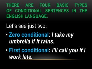 THERE ARE FOUR BASIC TYPES
OF CONDITIONAL SENTENCES IN THE
ENGLISH LANGUAGE.
Let’s see just two:
• Zero conditional: I take my
umbrella if it rains.
• First conditional: I'll call you if I
work late.
 